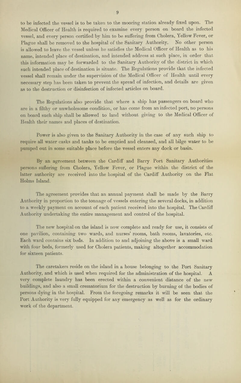 to be infected the vessel is to be taken to the mooring station already fixed upon. The IMedical Officer of Health is required to examine every person on board the infected vessel, and every person certified by him to be suffering from Cholera, Yellow Fever, or Plague shall be removed to the hospital of the Sanitary Authority. No other person is allowed to leave the vessel unless he satisfies the Medical Officer of Health as to his name, intended place of destination, and intended address at such place, in order that this information may be forwarded to the Sanitary Authority of the district in which such intended place of destination is situate. The Eegulations provide that the infected vessel shall remain under the supervision of the Medical Officer of Health until every necessary step has been taken to prevent the spread of infection, and details are given as to the destruction or disinfection of infected articles on board. The Eegulations also provide that where a ship has passengers on board who are in a filthv or unwholesome condition, or has come from an infected port, no persons on board such ship shall be allowed to land without giving to the Medical Officer of Health their names and places of destination. Power is also given to the Sanitary Authority in the case of any such ship to require all water casks and tanks to be emptied and cleansed, and all bilge water to be pumped out in some suitable place before the vessel enters any dock or basin. By an agreement between the Cardiff and Barry Port Sanitary Authorities })ersons suffering from Cholera, Yellow Fever, or Plague within the district of the latter authority are received into the hospital of the Cardiff Authority on the Flat Holms Island. The agreement provides that an annual payment shall be made by the Barry Authority in proportion to the tonnage of vessels entering the several docks, in addition to a weekly payment on account of each patient received into the hospital. The Cardiff Authority undertaking the entire management and control of the hospital. The new hospital on the island is now complete and ready for use, it consists of one pavilion, containing two wards, and nurses’ rooms, bath rooms, lavatories, etc. Each ward contains six beds. In addition to and adjoining the above is a small ward with four beds, formerly used for Cholera patients, making altogether accommodation for sixteen patients. The caretakers reside on the island in a house belonging to the Port Sanitary Authority, and which is used when required for the administration of the hospital. A very complete laundry has been erected within a convenient distance of the new buildings, and also a small crematorium for the destruction by burning of the bodies of persons dying in the hospital. From the foregoing remarks it will be seen that the Port Authority is very fully equipped for any emergency as well as for the ordinary work of the department.