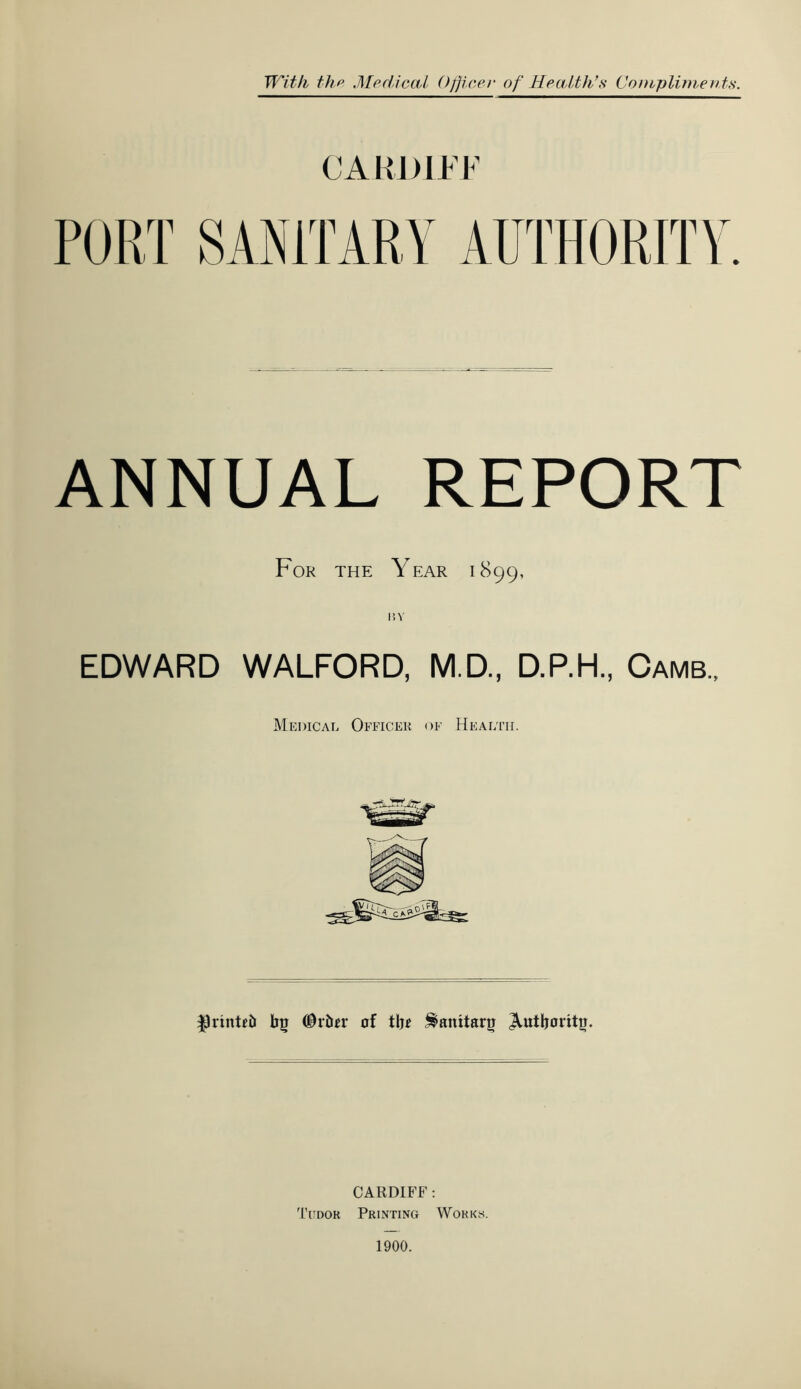 CARDIFF PORT SANITARY AUTHORITY. ANNUAL REPORT For the Year 1899, 1?Y EDWARD WALFORD, M.D., D.P.H., Camb., Medical Officer of Health. $)rinteb bg Carter of tbe ^aititarg Jhitboritu. CARDIFF: Tudor Printing Works. 1900.
