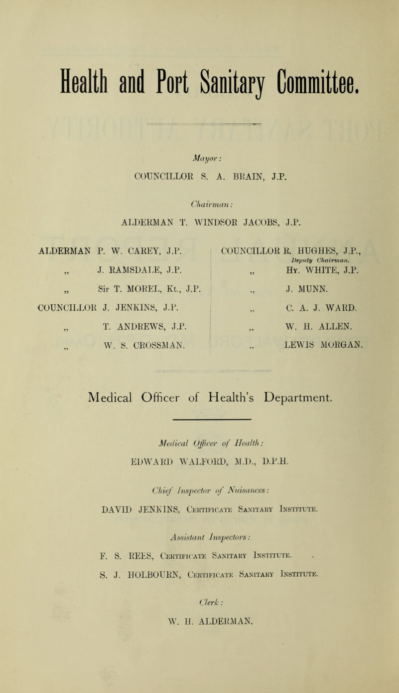 Health and Port Sanitary Committee. Mayor: COUNCILLOR S. A. BRAIN, J.P. Chairman: ALDERMAN T. WINDSOR JACOBS, J.P. ALDERMAN P. W. CAREY, J.P. „ J. RAMSDALE, J.P. „ Sir T. MOREL, Kt., J.P. COUNCILLOR J. JENKINS, J.P. „ T. ANDREWS, J.P. „ W. S. CROSSMAN. COUNCILLOR R. HUGHES, J.P., Deputy Chairman. „ Hy. WHITE, J.P. J. MUNN. C. A. J. WARD. „ W. H. ALLEN. LEWIS MORGAN. Medical Officer of Health’s Department. Medical Officer of Health,: EDWARD WALEORD, M.D., D.P.H. Chief Inspector of Nuisances: DAVID JENKINS, Certificate Sanitary Institute. Assistant Inspectors: F. S. REES, Certificate Sanitary Institute. S. J. HOLBOURN, Certificate Sanitary Institute. Clerk: W. H. ALDERMAN.