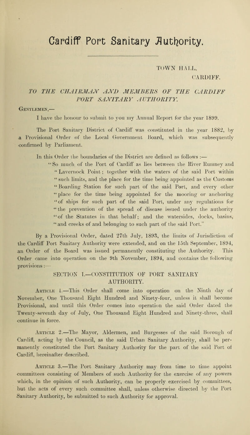 TOWN HALL, CARDIFF. TO THE CHAIRMAN AND MEMBERS OF THE CARDIFF PORT SANITARY AUTHORITY. ■Gentlemen,— I have the honour to submit to you my Annual Report for the year 1899. The Port Sanitary District of Cardiff was constituted in the year 1882, by a Provisional Order of the Local Government Hoard, which was subsequently confirmed by Parliament. In this Order the boundaries of the District are defined as follows :— “So much of the Port of Cardiff as lies between the River Rumney and “ Lavernock Point; together with the waters of the said Port within “ such limits, and the place for the time being appointed as the Customs “ Boarding Station for such part of the said Port, and every other “ place for the time being appointed for the mooring or anchoring “ of ships for such part of the said Port, under an}- regulations for “ the prevention of the spread of disease issued under the authority “of the Statutes in that behalf; and the watersides, docks, basins, “ and creeks of and belonging to such part of the said Port.” By a Provisional Order, dated 27th July, 1893, the limits of Jurisdiction of the Cardiff Port Sanitary Authority were extended, and on the 15th September, 1894, an Order of the Board was issued permanently constituting the Authority. This Order came into operation on the 9th November, 1894, and contains the following provisions:— SECTION I.—CONSTITUTION OF PORT SANITARY AUTHORITY. Article 1.—This Order shall come into operation on the Ninth day of November, One Thousand Eight Hundred and Ninety-four, unless it shall become Provisional, and until this Order comes into operation the said Order dated the Twenty-seventh day of July, One Thousand Eight Hundred and Ninety-three, shall •continue in force. Article 2.—The Mayor, Aldermen, and Burgesses of the said Borough of Cardiff, acting by the Council, as the said Urban Sanitary Authority, shall be per- manently constituted the Port Sanitary Authority for the part of the said Port of •Cardiff, hereinafter described. Article 3.—The Port Sanitary Authority may from time to time appoint committees consisting of Members of such Authority for the exercise of any powers which, in the opinion of such Authority, can be properly exercised by committees, but the acts of every such committee shall, unless otherwise directed by the Port ■Sanitary Authority, be submitted to such Authority for approval.