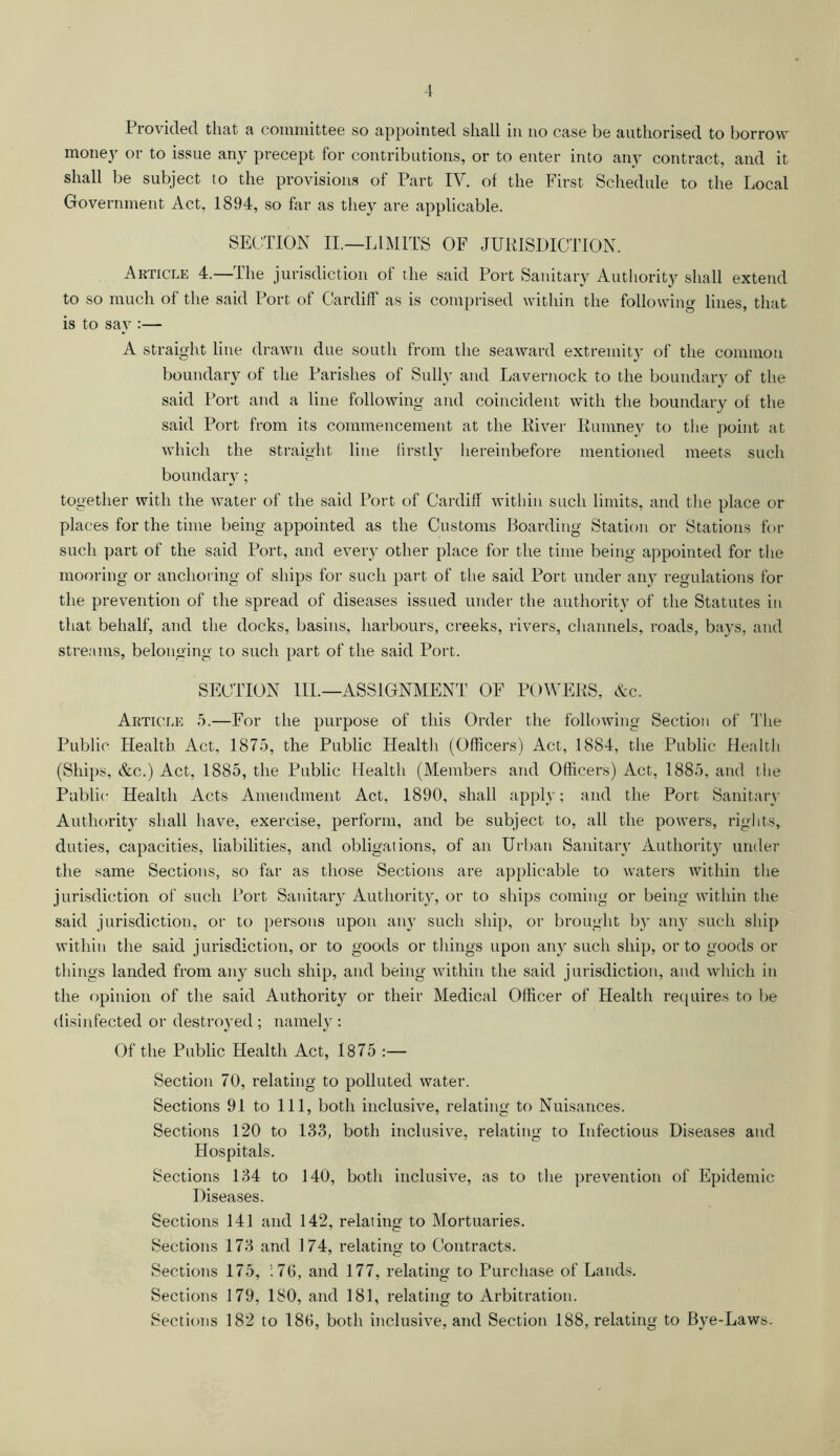 Provided that a committee so appointed shall in no case be authorised to borrow money or to issue any precept for contributions, or to enter into any contract, and it shall be subject to the provisions of Part IV. of the First Schedule to the Local Government Act, 1894, so far as they are applicable. SECTION II.—LIMITS OF JURISDICTION, Article 4.—The jurisdiction of the said Port Sanitary Authority shall extend to so much of the said Port of Cardiff as is comprised within the following lines, that is to say :— A straight line drawn due south from the seaward extremity of the common boundary of the Parishes of Sully and Lavernock to the boundary of the said Port and a line following and coincident with the boundary of the said Port from its commencement at the River Rumney to the point at which the straight line firstly hereinbefore mentioned meets such boundary; together with the water of the said Port of Cardiff within such limits, and the place or places for the time being appointed as the Customs Boarding Station or Stations for such part of the said Port, and every other place for the time being appointed for the mooring or anchoring of ships for such part of the said Port under any regulations for the prevention of the spread of diseases issued under the authority of the Statutes in that behalf, and the docks, basins, harbours, creeks, rivers, channels, roads, bays, and streams, belonging to such part of the said Port. SECTION III.—ASSIGNMENT OF POWERS, &c. Article 5.—For the purpose of this Order the following Section of The Public Health Act, 1875, the Public Health (Officers) Act, 1884, the Public Health (Ships, &c.) Act, 1885, the Public Health (Members and Officers) Act, 1885, and the Public; Health Acts Amendment Act, 1890, shall apply; and the Port Sanitary Authority shall have, exercise, perform, and be subject to, all the powers, rights, duties, capacities, liabilities, and obligations, of an Urban Sanitary Authority under the same Sections, so far as those Sections are applicable to waters within the jurisdiction of such Port Sanitary Authority, or to ships coming or being within the said jurisdiction, or to persons upon any such ship, or brought by any such ship within the said jurisdiction, or to goods or things upon any such ship, or to goods or things landed from any such ship, and being within the said jurisdiction, and which in the opinion of the said Authority or their Medical Officer of Health requires to be disinfected or destroyed ; namely : Of the Public Health Act, 1875 :— Section 70, relating to polluted water. Sections 91 to 111, both inclusive, relating to Nuisances. Sections 120 to 133, both inclusive, relating to Infectious Diseases and Hospitals. Sections 134 to 140, both inclusive, as to the prevention of Epidemic Diseases. Sections 141 and 142, relating to Mortuaries. Sections 173 and 174, relating to Contracts. Sections 175, 176, and 177, relating to Purchase of Lands. Sections 179, 180, and 181, relating to Arbitration. Sections 182 to 186, both inclusive, and Section 188, relating to Bye-Laws.