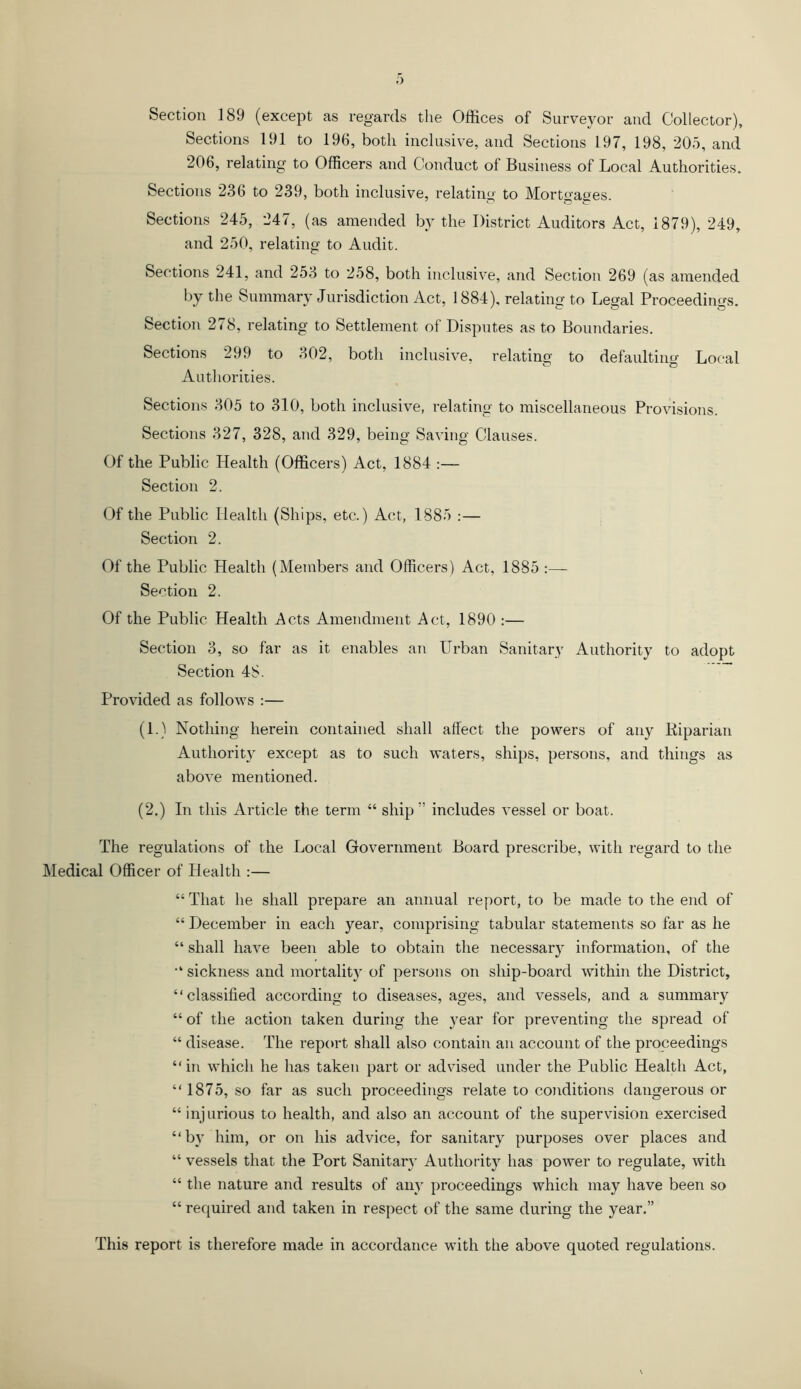 Section 189 (except as regards the Offices of Surveyor and Collector), Sections 191 to 196, both inclusive, and Sections 197, 198, 205, and 206, relating to Officers and Conduct of Business of Local Authorities. Sections 236 to 239, both inclusive, relating to Morto-ages. Sections 245, 247, (as amended by the District Auditors Act, 1879), 249, and 250, relating to Audit. Sections 241, and 253 to 258, both inclusive, and Section 269 (as amended by the Summary Jurisdiction Act, 1884), relating to Legal Proceedings. Section 278, relating to Settlement of Disputes as to Boundaries. Sections 299 to 302, both inclusive, relating to defaulting Local Authorities. Sections 305 to 310, both inclusive, relating to miscellaneous Provisions. Sections 327, 328, and 329, being Saving Clauses. Of the Public Health (Officers) Act, 1884 :— Section 2. Of the Public Health (Ships, etc.) Act, 1885 :— Section 2. Of the Public Health (Members and Officers) Act, 1885 Section 2. Of the Public Health Acts Amendment Act, 1890 :— Section 3, so far as it enables an Urban Sanitary Authority to adopt Section 48. Provided as follows :— (1.) Nothing herein contained shall affect the powers of any Biparian Authority except as to such waters, ships, persons, and things as above mentioned. (2.) In this Article the term “ ship” includes vessel or boat. The regulations of the Local Government Board prescribe, with regard to the Medical Officer of Health :— “ That he shall prepare an annual report, to be made to the end of “ December in each year, comprising tabular statements so far as he “ shall have been able to obtain the necessary information, of the sickness and mortality of persons on ship-board within the District, “classified according to diseases, ages, and vessels, and a summary “of the action taken during the year for preventing the spread of “ disease. The report shall also contain an account of the proceedings “in which he has taken part or advised under the Public Health Act, “1875, so far as such proceedings relate to conditions dangerous or “injurious to health, and also an account of the supervision exercised “by him, or on his advice, for sanitary purposes over places and “ vessels that the Port Sanitary Authority has power to regulate, with “ the nature and results of any proceedings which may have been so “ required and taken in respect of the same during the year.” This report is therefore made in accordance with the above quoted regulations.