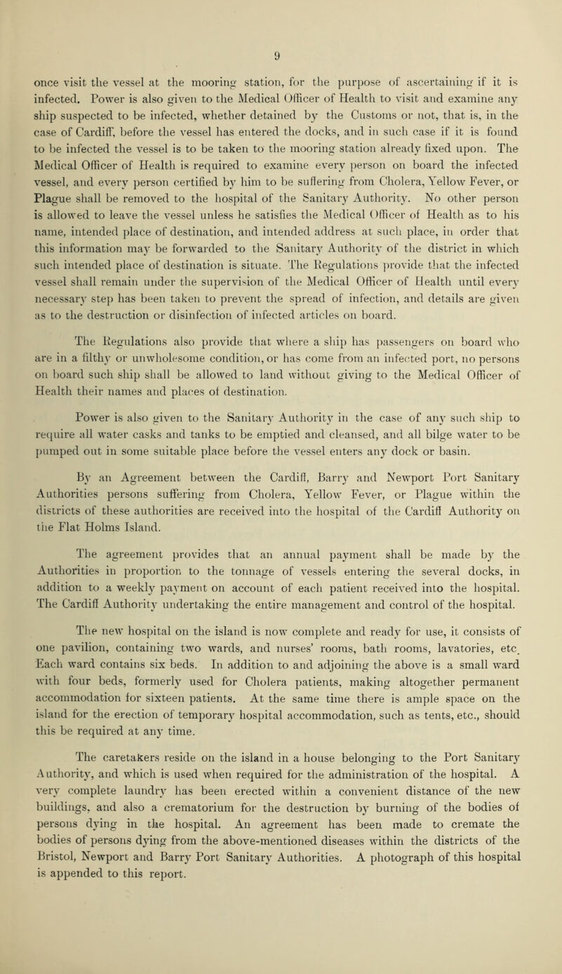 once visit the vessel at the mooring station, for the purpose of ascertaining if it is infected. Power is also given to the Medical Officer of Health to visit and examine any ship suspected to be infected, whether detained by the Customs or not, that is, in the case of Cardiff, before the vessel has entered the docks, and iti such case if it is found to be infected the vessel is to be taken to the mooring station already fixed upon. The Medical Officer of Health is required to examine every person on board the infected vessel, and every person certified by him to be suffering from Cholera, Yellow Fever, or Plague shall be removed to the hospital of the Sanitary Authority. No other person is allowed to leave the vessel unless he satisfies the Medical Officer of Health as to his name, intended place of destination, and intended address at such place, in order that this information may be forwarded to the Sanitary Authority of the district in which such intended place of destination is situate. The Regulations provide that the infected vessel shall remain under the supervision of the Medical Officer of Health until every necessary step has been taken to prevent the spread of infection, and details are given as to the destruction or disinfection of infected articles on board. The Regulations also provide that where a ship has passengers on board who are in a filthy or unwholesome condition, or has come from an infected port, no persons on board such ship shall be allowed to land without giving to the Medical Officer of Health their names and places of destination. Power is also given to the Sanitary Authority in the case of any such ship to require all water casks and tanks to be emptied and cleansed, and all bilge water to be pumped out in some suitable place before the vessel enters any dock or basin. By an Agreement between the Cardiff, Barry and Newport Port Sanitary Authorities persons suffering from Cholera, Yellow Fever, or Plague within the districts of these authorities are received into the hospital of the Cardiff Authority on the Flat Holms Island. The agreement provides that an annual payment shall be made by the Authorities in proportion to the tonnage of vessels entering the several docks, in addition to a weekly payment on account of each patient received into the hospital. The Cardiff Authority undertaking the entire management and control of the hospital. The new hospital on the island is now complete and ready for use, it consists of one pavilion, containing two wards, and nurses’ rooms, bath rooms, lavatories, etc. Each ward contains six beds. In addition to and adjoining the above is a small ward with four beds, formerly used for Cholera patients, making altogether permanent accommodation for sixteen patients. At the same time there is ample space on the island for the erection of temporary hospital accommodation, such as tents, etc., should this be required at any time. The caretakers reside on the island in a house belonging to the Port Sanitary Authority, and which is used when required for the administration of the hospital. A very complete laundry has been erected within a convenient distance of the new buildings, and also a crematorium for the destruction by burning of the bodies of persons dying in the hospital. An agreement has been made to cremate the bodies of persons dying from the above-mentioned diseases within the districts of the Bristol, Newport and Barry Port Sanitary Authorities. A photograph of this hospital is appended to this report.