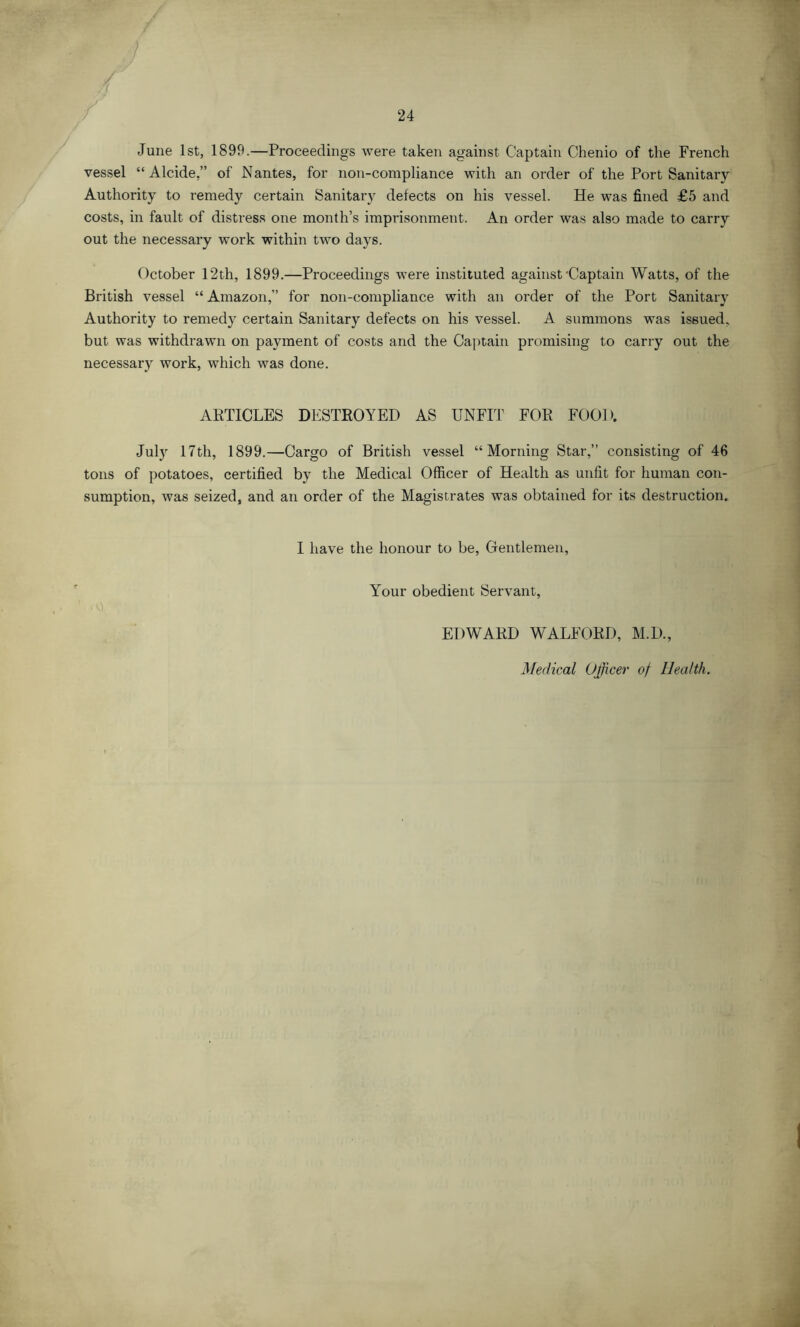 June 1st, 1899.—Proceedings were taken against Captain Chenio of the French vessel “Alcide,” of Nantes, for non-compliance with an order of the Port Sanitary Authority to remedy certain Sanitary defects on his vessel. He was fined £5 and costs, in fault of distress one month’s imprisonment. An order was also made to carry out the necessary work within two days. October 12th, 1899.—Proceedings were instituted against'Captain Watts, of the British vessel “Amazon,” for non-compliance with an order of the Port Sanitary Authority to remedy certain Sanitary defects on his vessel. A summons was issued, but was withdrawn on payment of costs and the Captain promising to carry out the necessary work, which was done. ARTICLES DESTROYED AS UNFIT FOR FOOD. July 17th, 1899.—Cargo of British vessel “Morning Star,” consisting of 46 tons of potatoes, certified by the Medical Officer of Health as unfit for human con- sumption, was seized, and an order of the Magistrates was obtained for its destruction. I have the honour to be, Gentlemen, Your obedient Servant, EDWARD WALFORD, M.D., Medical Officer of Health.