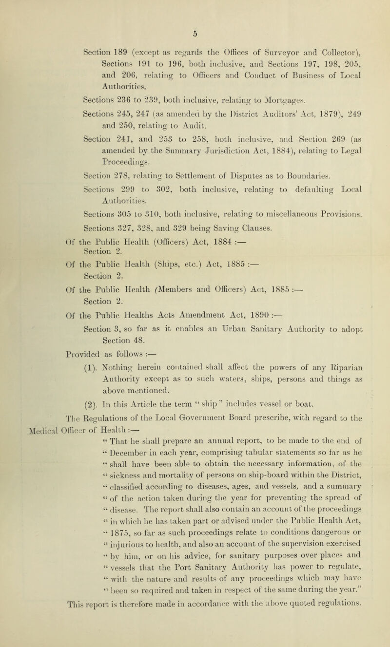 Sections 191 to 196, both inclusive, and Sections 197, 198, 205, and 206, relating to Oflicers and Conduct of Business of Local Authorities. Sections 236 to 239, both inclusive, relating to Mortgages. Sections 245, 247 (as amended by the District Auditors’ Act, 1879), 249 and 250, relating to Audit. Section 241, and 253 to 258, both inclusive, and Section 269 (as amended by the Summary Jurisdiction Act., 1884), relating to Legal rroceedings. Section 278, relating to Settlement of Disputes as to Boundaries. Sections 299 to 302, both inclusive, relating to defaulting Local Authorities. Sections 305 to 310, both inclusive, relating to miscellaneous Provisions. Sections 327, 328, and 329 being Saving Clauses. Of the Public Health (Officers) Act, 1884 :— Section 2. Of the Public Health (Ships, etc.) Act, 1885 :— Section 2. Of the Public Health ('Members and Oflicers) Act, 1885 :— Section 2. Of the Public Healths Acts Amendment Act, 1890 :— Section 3, so far as it enables an Urban Sanitary Authority to adopt Section 48. Provided as follows ;— (1) . Nothing herein contained sliall affect the powers of an} Eiparian Authority except as to such waters, ships, persons and things as above mentioned. (2) . In this Article the term “ ship ” includes vessel or boat. 'file Kegulations of the Local Government Board prescribe, with regard to the Medical Officer of Health :— “ That he shall prepare an annual report, to be made to the end of “ December in each year, comprising tabular statements so far as he “ shall have been able to obtain the necessary information, of the “ sickness and mortalit} of [lersons on ship-board within the District, “ classified according to diseases, ages, and vessels, and a summaiy “ of the action taken during the year for preventing the spread of “ disease, 'fhe repoi t shall also contain an account of the proceedings “ in which he has taken part or advised under the Public Health Act, “ 1875, so far as such proceedings relate to conditions dangerous or “ injurious to health, and also an account of the supervision exercised by him, or on his advice, for sanitary purposes over places and “ vessels that the Port Sanitary Authority has power to regulate, “ with the nature and results of any proceedings which may have been so required and taken in respect of the same during the year.” This report is therefore made in accordance with the aliove quoted regulations.