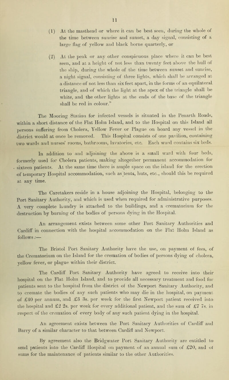 (1) At tlie mastliead or wliere it can be best seen, during the whole of the time between sunrise and sunset, a day signal, consisting of a large flag of yellow and black borne quarterl}', or (2) At the peak or any other cons])icuous place whei e it can be best seen, and at a height of not less than twenty feet above the hull of the sliip, during the whole of the time between sunset and sunrise, a nio'ht sio-nal, consistin<r of three ligdits. which shall be arranged at a distance of not less than six feet apart, in the forms of an equilateral triangle, and of which the light at the apex of the triangle shall be white, and the other lights at the ends of the base of the triangle shall be red in colour.” The Moorin Station for infected vessels is situated in the Penarth Roads, within a short distance of the Flat Holm Island, and to the Hospital on this Island all persons suffering from Cholera, Yellow Fever or Plague on board any vessel in the district would at once be removed. This Hospital consists of one pavilion, containing two wards and nurses’ rooms, bathrooms, lavatories, etc. Each ward contains six beds. In addition to and adjoining the above is a small ward with four beds, formerly used for Cholera patients, making altogether permanent accommodation for sixteen patients. At the same time there is ample space on the island for the erection of temporary Hospital accommodation, such as tents, huts, etc., should this be required at any time. The Caretakers reside in a house adjoining the Hospital, belonging to the Port Sanitary Authority, and which is used when required for administrative purposes. A very complete laundry is attached to the buildings, and a crematorium for the destruction by burning of the bodies of persons dying in the Hospital. An arrangement exists between some other Port Sanitary Authorities and Cardiff in connection with the hospital accommodation on the Flat Holm Island as follows;— The Bristol Port Sanitary Authority have the use, on payment of fees, of the Crematorium on the Island for the cremation of bodies of persons dying of cholera, vellow fever, or plague within their district. The Cardiff Port Sanitar}^ Authority have agreed to receive into their hospital on the Flat Holm Island, and to provide all necessary treatment and food for patients sent to the hospital from the district of the Newport Sanitary Authority, and to cremate the bodies of any such patients who may die in the hospital, on payment of £10 per annum, and £3 3s. per week for the first Newport patient received into the hospital and £2 2s. per week for every additional patient, and the sum of £7 7s. in respect of the cremation of every bod}^ of any such patient dying in the hospital. An agreement exists between the Port Sanitary Autliorities of Caidiff and Barry of a similar character to that between Cardiff and Newport. By agreement also the Bridgwater Port Sanitaiy Authority are entitled to send patients into the Cardiff Hospital on payment of an annual sum of £20, and of sums for the maintenance of patients similar to the other Authorities.