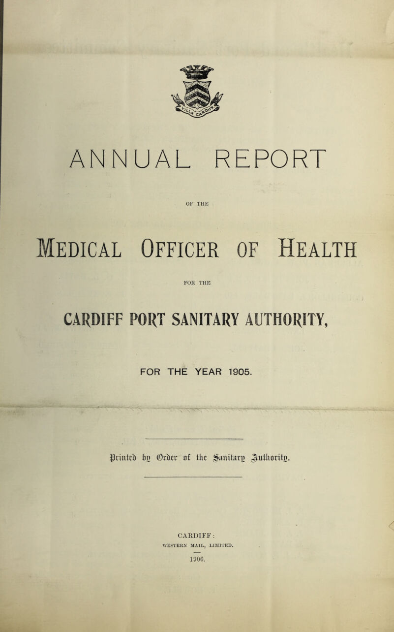 ANNUAL REPORT or THE Medical Officer of Health FOR THE CARDIFF PORT SANITARY AUTHORITY, FOR THE YEAR 1905. ^Jvintcl) bij COubcr of the |faiutavy ^uthovito. CARDIFF : WESTERN MAIL, LIMITED.