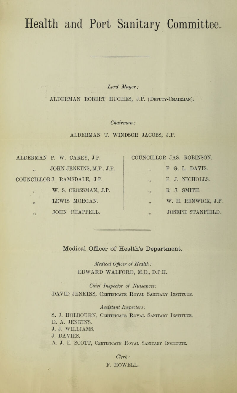 Health and Port Sanitary Committee Lord Mayor: ALDERMAN ROBERT HUGHES, J.P. (Deputy-Chairman). Chairman : ALDERMAN T. WINDSOR JACOBS, J.P. ALDERMAN P. W. CAREY, J.P. „ JOHN JENKINS, M.P., J.P. COUNCILLOR J. RAMSDALE, J.P. W. S. CROSSMAN, J.P. „ LEWIS MORGAN. JOHN CHAPPELL. COUNCILLOR JAS. ROBINSON. F. G. L. DAVIS. „ F. J. NICHOLLS. „ R. J. SMITH. „ W. H. RENWICK, J.P. „ JOSEPH STANFIELD. Medical Officer of Health’s Department. Medical Officer of Health : EDWARD WALFORD, M.D., D.P.H. Chief Inspector of Nuisances: DAVID JENKINS, Certificate Royal Sanitary Institute. Assistant Inspectors: S, J. HOLBOURN, Certificate Royal Sanitary Institute. D. A. JENKINS. J. J. WILLIAMS. J. DAVIES. A. J. E. SCOTT, Certificate Royal Sanitary Institute. Clerk: F. HOWELL.