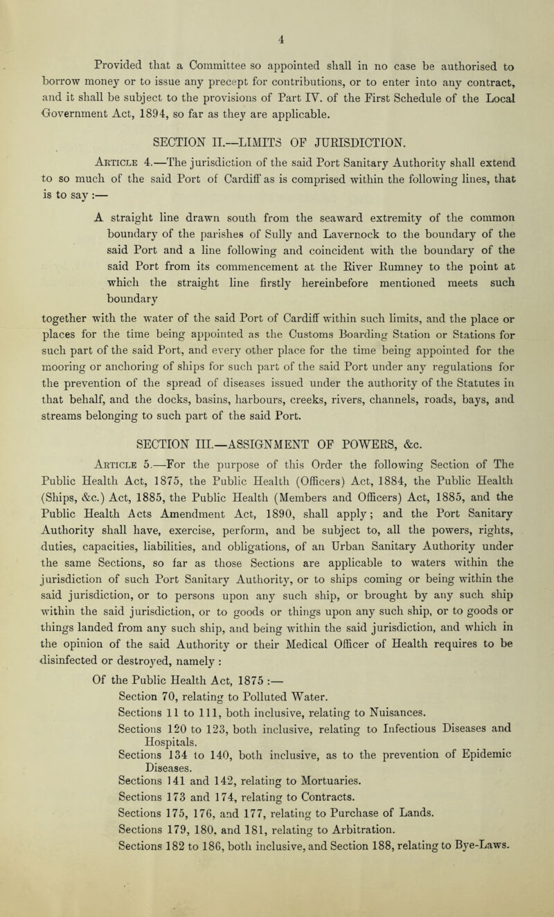 Provided that a Committee so appointed shall in no case be authorised to borrow money or to issue any precept for contributions, or to enter into any contract, and it shall be subject to the provisions of Part IV. of the First Schedule of the Local Oovernment Act, 1894, so far as they are applicable. SECTION II.—LIMITS OF JURISDICTION. Article 4.—The jurisdiction of the said Port Sanitary Authority shall extend to so much of the said Port of Cardiff as is comprised within the following lines, that is to say :— A straight line drawn south from the seaward extremity of the common boundary of the parishes of Sully and Lavernock to the boundary of the said Port and a line following and coincident with the boundary of the said Port from its commencement at the River Rumney to the point at which the straight line firstly hereinbefore mentioned meets such boundary together with the water of the said Port of Cardiff within such limits, and the place or places for the time being appointed as the Customs Boarding Station or Stations for such part of the said Port, and every other place for the time being appointed for the mooring or anchoring of ships for such part of the said Port under any regulations for the prevention of the spread of diseases issued under the authority of the Statutes in that behalf, and the docks, basins, harbours, creeks, rivers, channels, roads, bays, and streams belonging to such part of the said Port. SECTION III.—ASSIGNMENT OF POWERS, &c. Article 5.—For the purpose of this Order the following Section of The Public Health Act, 1875, the Public Health (Officers) Act, 1884, the Public Health (Ships, &c.) Act, 1885, the Public Health (Members and Officers) Act, 1885, and the Public Health Acts Amendment Act, 1890, shall apply; and the Port Sanitary Authority shall have, exercise, perform, and be subject to, all the powers, rights, duties, capacities, liabilities, and obligations, of an Urban Sanitary Authority under the same Sections, so far as those Sections are applicable to waters within the jurisdiction of such Port Sanitary Authority, or to ships coming or being within the said jurisdiction, or to persons upon any such ship, or brought by any such ship within the said jurisdiction, or to goods or things upon any such ship, or to goods or things landed from any such ship, and being within the said jurisdiction, and which in the opinion of the said Authority or their Medical Officer of Health requires to be disinfected or destro3md, namely : Of the Public Health Act, 1875 :— Section 70, relating to Polluted Water. Sections 11 to 111, both inclusive, relating to Nuisances. Sections 120 to 123, both inclusive, relating to Infectious Diseases and Hospitals. Sections 134 to 140, both inclusive, as to the prevention of Epidemic Diseases. Sections 141 and 142, relating to Mortuaries. Sections 173 and 174, relating to Contracts. Sections 175, 176, and 177, relating to Purchase of Lands. Sections 179, 180, and 181, relating to Arbitration. Sections 182 to 186, both inclusive, and Section 188, relating to Bye-Laws.