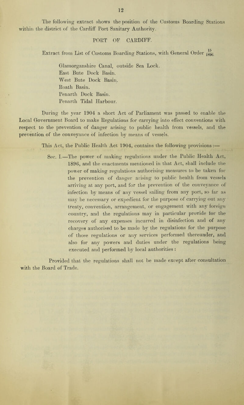The following extract shows the position of the Customs Boarding Stations within the district of the Cardiff Port Sanitary Authority. PORT OF CARDIFF. 15 Extract from List of Customs Boarding Stations, with General Order Glamorganshire Canal, outside Sea Lock. East Bute Dock Basin. West Bute Dock Basin. Roath Basin. Penarth Dock Basin. Penarth Tidal Harbour. During the year 1904 a short Act of Parliament was passed to enable the Local Government Board to make Regulations for carrying into effect conventions with respect to the prevention of danger arising to public health from vessels, and the prevention of the conveyance of infection by means of vessels. This Act, the Public Health Act 1904, contains the following provisions;— Sec. I.—The power of making regulations under the Public Health Act, 189G, and the enactments mentioned in that Act, shall include the power of making regulations authorising measures to be taken foi- the prevention of danger arising to public health from vess(ds arriving at any port, and for the prevention of the conveyance of infection by means of any vessel sailing from any port, so far as may be necessary or ex[)edient for the purpose of carrying out any treaty, convention, arrangement, or engagement with any foreign coitntry, and the regulations may in particular provide for the recoverv of any expenses incurred in disinfection and of any charges authorised to be made by the regulations for the purpose of those regulations or any services performed thereunder, and also for any powers and duties under the regulations being executed and performed by local authorities : Provided that the regulations shall not be made except after consultation with the Board of Trade.