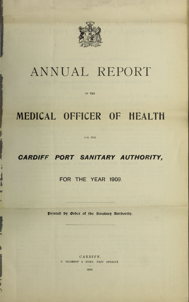 ANNUAL REPORT OF THE I MEDICAL OFFICER OF HEALTH FOR THE CARDIFF PORT SANITARY AUTHORITY, FOR THE YEAR 1909. IPrinteb bs ©rber of tbe Saiutaip authority. CARDIFF. S. GLOSSOP k SONS, NEW STREET. 1910.