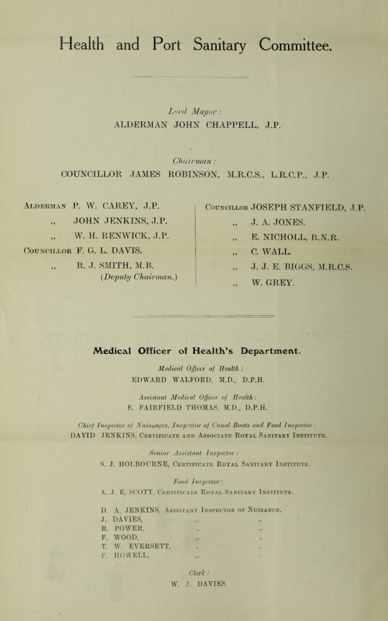 Health and Port Sanitary Committee Lord Mayor: ALDERMAN JOHN CHAPPELL, J.P. Chairman: COUNCILLOR JAMES ROBINSON, M.R.C.S., L.R.C.P., J.P. Alderman P. W. CAREY, J.P. „ JOHN JENKINS, J.P. „ W. H. RENWICK, J.P. Councillor F. G. L. DAVIS. „ R. J. SMITH, M. B. (Deputy Chairman.) Councillor JOSEPH STANFIELD, J.P. „ J. A. JONES. „ E. NICHOLL, R.N.R. „ C. WALL. „ J. J. E. BIGGS. M.R.C.S. „ W. GREY. Medical Officer of Health’s Department. Medical Officer of Health : EDWARD WALFORD, M.D., D.P.H. Assistant Medical Officer of Health '. E. FAIRFIELD THOMAS, M.D., D.P.H. Chief Inspector of Nuisances, Inspector of Canal Boats and Food Inspector : DAVID -JENKINS, Certificate and Associate Royal Sanitary Institute. Senior Assistant Inspector : S. J. HOI-BOURNE, Certificate Royal Sanitary Institute. Food Inspector : A. .J. E. SCOTT, Certificate Royal Sanitary Institute. D. A. JENKINS, Assistant Inspector of Nuisance. J. DAVIES, R. POWER, F. WOOD, T. W. EVERSETT, F. HOWELL, Clerk : W. J. DAVIES.