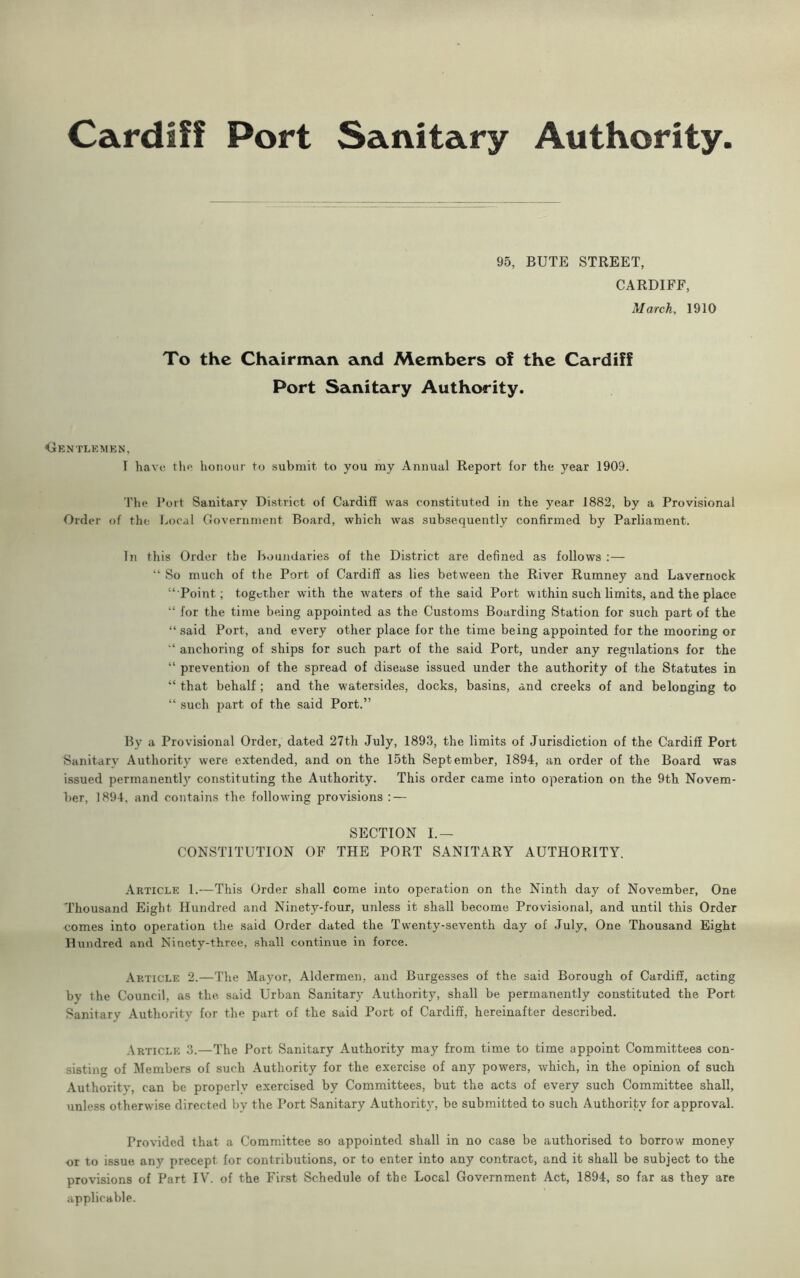 Cardiff Port Sanitary Authority 95, BUTE STREET, CARDIFF, March, 1910 To the Chairman and Members of the Cardiff Port Sanitary Authority. Gentlemen, T have the honour to submit to you my Annual Report for the year 1909. The Port Sanitary District of Cardiff was constituted in the year 1882, by a Provisional Order of the Local Government Board, which was subsequently confirmed by Parliament. In this Order the Boundaries of the District are defined as follows :— “ So much of the Port of Cardiff as lies between the River Rumney and Lavernock “Point; together with the waters of the said Port within such limits, and the place “ for the time being appointed as the Customs Boarding Station for such part of the “said Port, and every other place for the time being appointed for the mooring or “ anchoring of ships for such part of the said Port, under any regulations for the “ prevention of the spread of disease issued under the authority of the Statutes in “ that behalf ; and the watersides, docks, basins, and creeks of and belonging to “ such part of the said Port.” By a Provisional Order, dated 27th July, 1893, the limits of Jurisdiction of the Cardiff Port Sanitary Authority were extended, and on the 15th September, 1894, an order of the Board was issued perinanentl}r constituting the Authority. This order came into operation on the 9th Novem- ber, 1894, and contains the following provisions : — SECTION I.— CONSTITUTION OF THE PORT SANITARY AUTHORITY. Article 1.—This Order shall come into operation on the Ninth day of November, One Thousand Eight Hundred and Ninety-four, unless it shall become Provisional, and until this Order comes into operation the said Order dated the Twenty-seventh day of July, One Thousand Eight Hundred and Ninety-three, shall continue in force. Article 2.—The Mayor, Aldermen, and Burgesses of the said Borough of Cardiff, acting by the Council, as the. said Urban Sanitary Authority, shall be permanently constituted the Port Sanitary Authority for the part of the said Port of Cardiff, hereinafter described. Article 3.—The Port Sanitary Authority may from time to time appoint Committees con- sisting of Members of such Authority for the exercise of any powers, which, in the opinion of such Authority, can be properly exercised by Committees, but the acts of every such Committee shall, unless otherwise directed by the Port Sanitary Authority, be submitted to such Authority for approval. Provided that a Committee so appointed shall in no case be authorised to borrow money or to issue any precept for contributions, or to enter into any contract, and it shall be subject to the provisions of Part IV. of the First Schedule of the Local Government Act, 1894, so far as they are applicable.