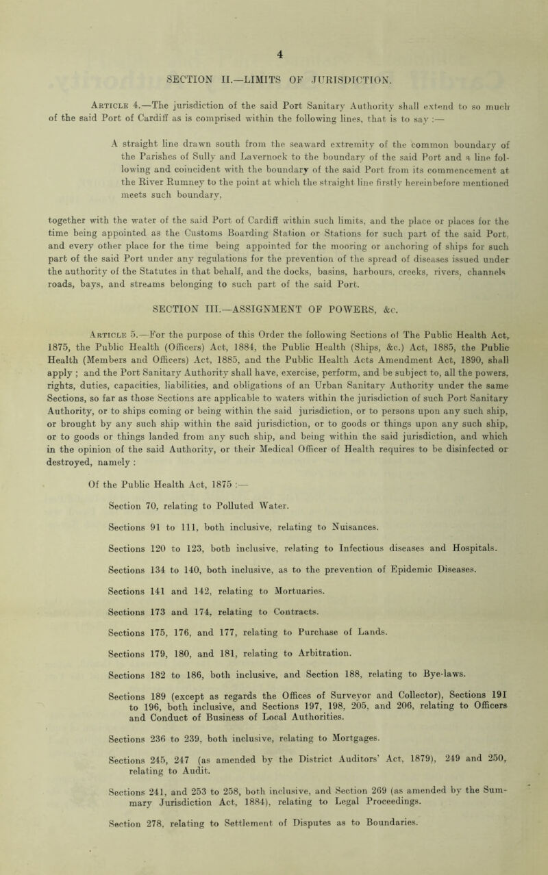 SECTION II.—LIMITS OF JURISDICTION. Article 4.—The jurisdiction of the said Port Sanitary Authority shall extend to so much of the said Port of Cardiff as is comprised within the following lines, that is to say :— A straight line drawn south from the seaward extremity of the common boundary of the Parishes of Sully and Lavernock to the boundary of the said Port and a line fol- lowing and coincident with the boundary of the said Port from its commencement at the River Rumney to the point at which the straight line firstly hereinbefore mentioned meets such boundary. together with the water of the said Port of Cardiff within such limits, and the place or places for the time being appointed as the Customs Boarding Station or Stations for such part of the said Port, and every other place for the time being appointed for the mooring or anchoring of ships for such part of the said Port under any regulations for the prevention of the spread of diseases issued under the authority of the Statutes in that behalf, and the docks, basins, harbours, creeks, rivers, channels roads, bays, and streams belonging to such part of the said Port. SECTION III.—ASSIGNMENT OF POWERS, Ac. Article 5.—For the purpose of this Order the following Sections of The Public Health Act, 1875, the Public Health (Officers) Act, 1884, the Public Health (Ships, &c.) Act, 1885, the Public Health (Members and Officers) Act, 1885, and the Public Health Acts Amendment Act, 1890, shall apply ; and the Port Sanitary Authority shall have, exercise, perform, and be subject to, all the powers, rights, duties, capacities, liabilities, and obligations of an Urban Sanitary Authority under the same Sections, so far as those Sections are applicable to waters within the jurisdiction of such Port Sanitary Authority, or to ships coming or being within the said jurisdiction, or to persons upon any such ship, or brought by any such ship within the said jurisdiction, or to goods or things upon any such ship, or to goods or things landed from any such ship, and being within the said jurisdiction, and which in the opinion of the said Authority, or their Medical Officer of Health requires to be disinfected or destroyed, namely : Of the Public Health Act, 1875 :— Section 70, relating to Polluted Water. Sections 91 to 111, both inclusive, relating to Nuisances. Sections 120 to 123, both inclusive, relating to Infectious diseases and Hospitals. Sections 134 to 140, both inclusive, as to the prevention of Epidemic Diseases. Sections 141 and 142, relating to Mortuaries. Sections 173 and 174, relating to Contracts. Sections 175, 176, and 177, relating to Purchase of Lands. Sections 179, 180, and 181, relating to Arbitration. Sections 182 to 186, both inclusive, and Section 188, relating to Bye-laws. Sections 189 (except as regards the Offices of Surveyor and Collector), Sections 191 to 196, both inclusive, and Sections 197, 198, 205, and 206, relating to Officers and Conduct of Business of Local Authorities. Sections 236 to 239, both inclusive, relating to Mortgages. Sections 245, 247 (as amended by the District Auditors’ Act, 1879), 249 and 250r relating to Audit. Sections 241, and 253 to 258, both inclusive, and Section 269 (as amended by the Sum- mary Jurisdiction Act, 1884), relating to Legal Proceedings. Section 278, relating to Settlement of Disputes as to Boundaries.