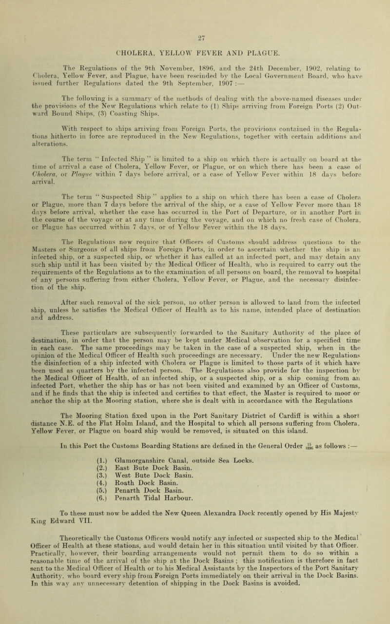 CHOLERA, YELLOW FEVER AND PLAGUE. The Regulations of the 9th November, 1896, and the 24th December, 1902, relating to Cholera, Yellow Fever, and Plague, have been rescinded by the Local Government Board, who have issued further Regulations dated the 9th September, 1907 :— The following is a summary of the methods of dealing with the above-named diseases under the provisions of the New Regulations which relate to (1) Ships arriving from Foreign Ports (2) Out- ward Bound Ships, (3) Coasting Ships. With respect to ships arriving from Foreign Ports, the provisions contained in the Regula- tions hitherto in force are reproduced in the New Regulations, together with certain additions and alterations. The term “ Infected Ship ” is limited to a ship on which there is actually on board at the time of arrival a case of Cholera, Yellow Fever, or Plague, or on which there has been a case of Cholera, or Plaque within 7 days before arrival, or a case of Yellow Fever within 18 days before arrival. The term “ Suspected Ship ” applies to a ship on which there has been a case of Cholera or Plague, more than 7 days before the arrival of the ship, or a case of Yellow Fever more than 18 days before arrival, whether the case has occurred in the Port of Departure, or in another Port in the course of the voyage or at any time during the voyage, and on which no fresh case of Cholera, or Plague has occurred within 7 days, or of Yellow Fever within the 18 days. The Regulations now require that Officers of Customs should address questions to the Masters or Surgeons of all ships from Foreign Ports, in order to ascertain whether the ship is an infected ship, or a suspected ship, or whether it has called at an infected port, and may detain any such ship until it has been visited by the Medical Officer of Health, who is required to carry out the requirements of the Regulations as to the examination of all persons on board, the removal to hospital of any persons suffering from either Cholera, Yellow Fever, or Plague, and the necessary disinfec- tion of the ship. After such removal of the sick person, no other person is allowed to land from the infected ship, unless he satisfies the Medical Officer of Health as to his name, intended place of destination and address. These particulars are subsequently forwarded to the Sanitary Authority of the place of destination, in order that the person may be kept under Medical observation for a specified time in each case. The same proceedings may be taken in the case of a suspected ship, when in the opinion of the Medical Officer of Health such proceedings are necessary. Under the new Regulations the disinfection of a ship infected with Cholera or Plague is limited to those parts of it which have been used as quarters by the infected person. The Regulations also provide for the inspection bv the Medical Officer of Health, of an infected ship, or a suspected ship, or a ship coming from an infected Port, whether the ship has or has not been visited and examined by an Officer of Customs, and if he finds that the ship is infected and certifies to that effect, the Master is required to moor or anchor the ship at the Mooring station, where she is dealt with in accordance with the Regulations The Mooring Station fixed upon in the Port Sanitary District of Cardiff is within a short distance N.E. of the Flat Holm Island, and the Hospital to which all persons suffering from Cholera. Yellow Fever, or Plague on board ship would be removed, is situated on this island. In this Port the Customs Boarding Stations are defined in the General Order as follows :— (1.) Glamorganshire Canal, outside Sea Locks. (2.) East Bute Dock Basin. (3.) West Bute Dock Basin. (4.) Roath Dock Basin. (5.) Penarth Dock Basin. (6.) Penarth Tidal Harbour. To these must now be added the New Queen Alexandra Dock recently opened by His Majesty King Edward VII. Theoretically the Customs Officers would notify any infected or suspected ship to the Medical Officer of Health at these stations, and would detain her in this situation until visited by that Officer. Practically, however, their boarding arrangements would not permit them to do so within a reasonable time of the arrival of the ship at the Dock Basins ; this notification is therefore in fact sent to the Medical Officer of Health or to his Medical Assistants by the Inspectors of the Port Sanitary Authority, who board every ship from Foreign Ports immediately on their arrival in the Dock Basins. In this wav any unnecessary detention of shipping in the Dock Basins is avoided.