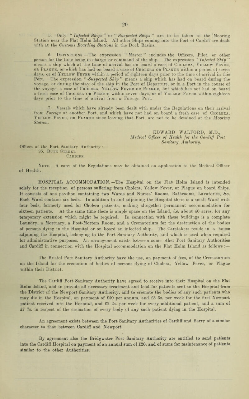 5. Only “ Infected Ships ” or “ Suspected Ships ” are to be taken to the ! Mooring Station near the Flat Holm Island. All other Ships coming into the Port of Cardiff are dealt with at the Customs Boarding Stations in the Dock Basins. d. Definitions.—The expression “ Master ” includes the Officers, Pilot, or other person for the time being in charge or command of the ship. The expression “ Infected Ship ” means a ship which at the time of arrival has on board a case of Cholera, Yellow Fever, or Plague, or which has had on board a case of Cholera or Plague within a period of seven days, or of Yellow Fever within a period of eighteen days prior to the time of arrival in this Port. The expression “ Suspected Ship ” means a ship which has had on board during the voyage, or during the stay of the ship in the Port of Departure, or in a Port in the course of the voyage, a case of Cholera, Yellow Fever or Plague, but which has not had on board a fresh case of Cholera or Plague within seven days, or of Yellow Fever within eighteen days prior to the time of arrival from a Foreign Port. 7. Vessels which have already been dealt with under the Regulations on their arrival from Foreign at another Port, and which have not had on board a fresh case of Cholera, Yellow Fever, or Plague since leaving that Port, are not to be detained at the Mooring Station. Offices of the Port Sanitary Authority : — 95. Bute Street. Cardiff. EDWARD WALFORD, M.D., Medical Officer of Health for the Cardiff Port Sanitary Authority. Note.—A copy of the Regulations may be obtained on application to the xMedical Officer of Health. HOSPITAL ACCOMMODATION.—The Hospital on the Flat Holm Island is intended solely for the reception of persons suffering from Cholera, Yellow Fever, or Plague on board Ships. It consists of one pavilion containing two Wards and Nurses’ Rooms, Bathrooms, Lavatories, &c. Each Ward contains six beds. In addition to and adjoining the Hospital there is a small Ward with four beds, formerly used for Cholera patients, making altogether permanent accommodation for sixteen patients. At the same time there is ample space on the Island, i.e. about 40 acres, for any temporary extension which might be required. In connection with these buildings is a complete Laundry, a Mortuary, a Post-Mortem Room, and a Crematorium for the destruction of the bodies of persons dying in the Hospital or on board an infected ship. The Caretakers reside in a house adjoining the Hospital, belonging to the Port Sanitary Authority, and which is used when required for administrative purposes. An arrangement exists between some other Port Sanitary Authorities and Cardiff in connection with the Hospital accommodation on the Flat Holm Island as follows :— The Bristol Port Sanitary Authority have the use, on payment of fees, of the Crematorium on the Island for the cremation of bodies of persons dying of Cholera, Yellow Fever, or Plague within their District. The Cardiff Port Sanitary Authority have agreed to receive into their Hospital on the Flat Holm Island, and to provide all necessary treatment and food for patients sent to the Hospital from the District cf the Newport Sanitary Authority, and to cremate the bodies of any such patients who may die in the Hospital, on payment of £40 per annum, and £3 3s. per week for the first Newport patient received into the Hospital, and £2 2s. per week for every additional patient, and a sum of £7 7s. in respect of the cremation of every body of any such patient dying in the Hospital. An agreement exists between the Port Sanitary Authorities of Cardiff and Barry of a similar character to that between Cardiff and Newport. By agreement also the Bridgwater Port Sanitary Authority are entitled to send patients into the Cardiff Hospital on payment of an annual sum of £20, and of sums for maintenance of patients similar to the other Authorities.