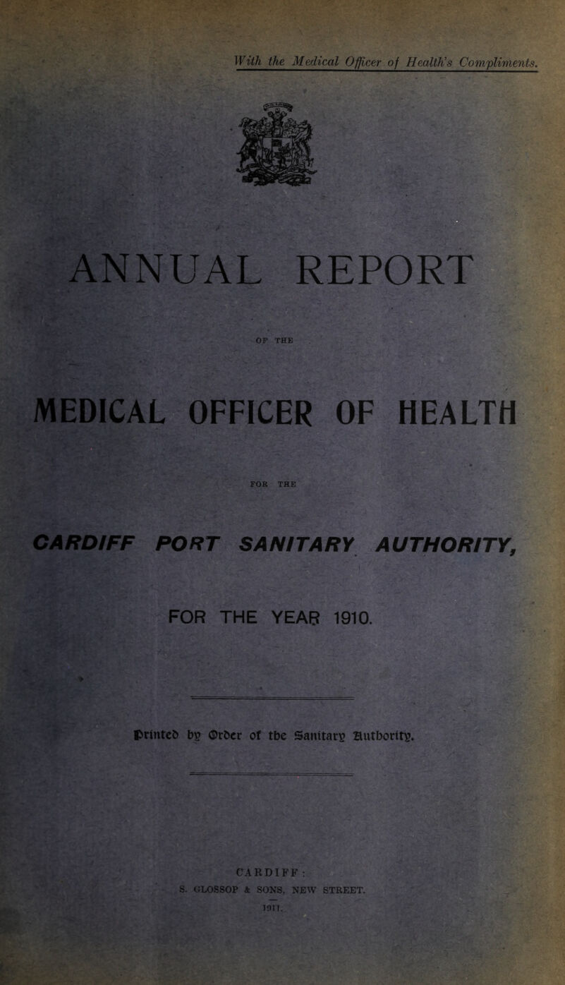 With the Medical Officer of Health’s Compliments. II ANNUAL REPORT OP THE MEDICAL OFFICER OF HEALTH FOR THE CARDIFF PORT SANITARY AUTHORITY, FOR THE YEAR 1910. printc& ®rbcr of tbe Sanitary? Hutborit^. CARDIFF : S. GLOSSOP A SONS, NEW STREET.