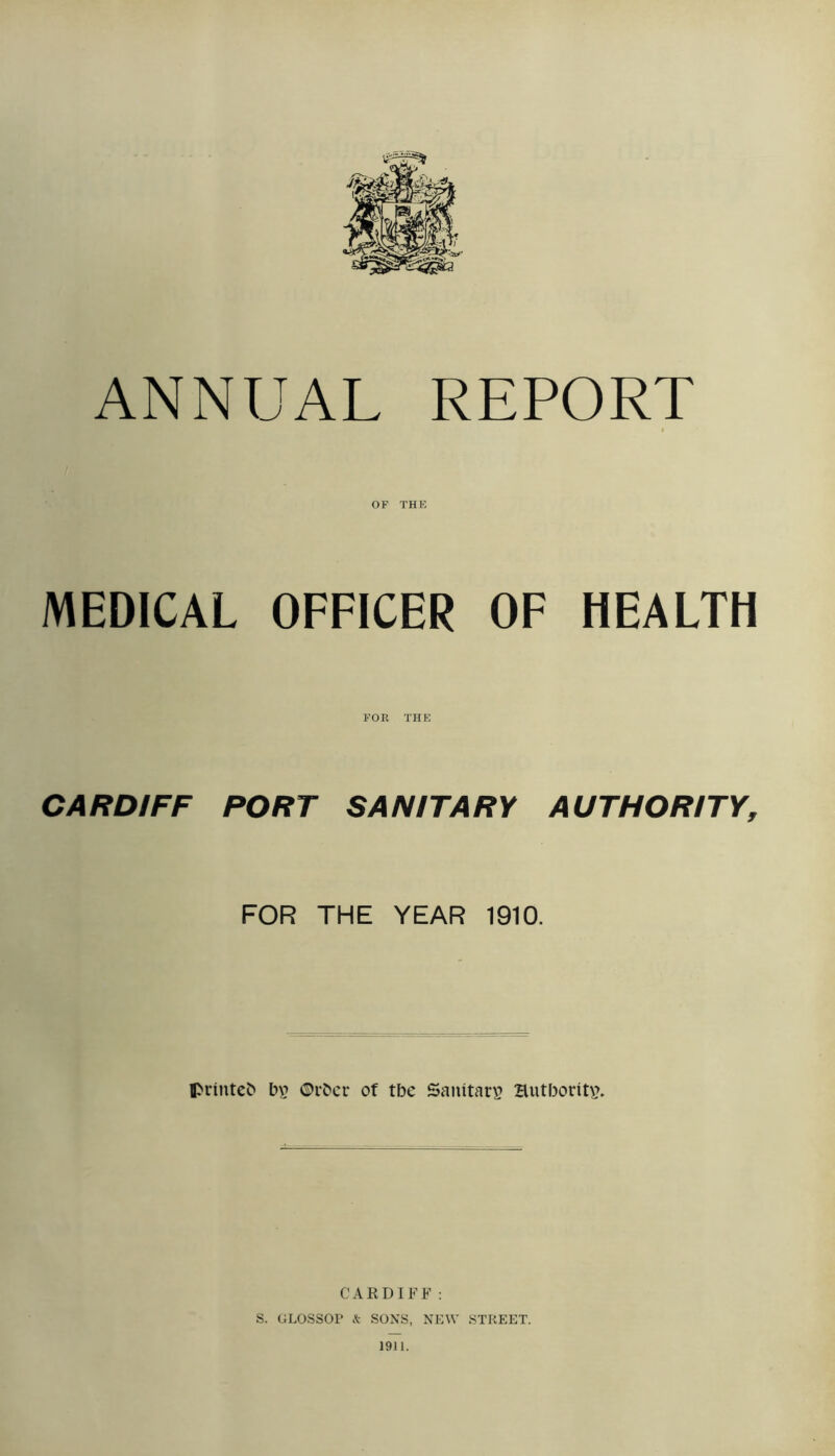 ANNUAL REPORT MEDICAL OF THE OFFICER OF HEALTH FOR THE CARDIFF PORT SANITARY AUTHORITY, FOR THE YEAR 1910. ©rbcr of tbe Sauitarv Hutboritvu CARDIFF ; S. GLOSSOP k SONS, NEW STREET. 1911.