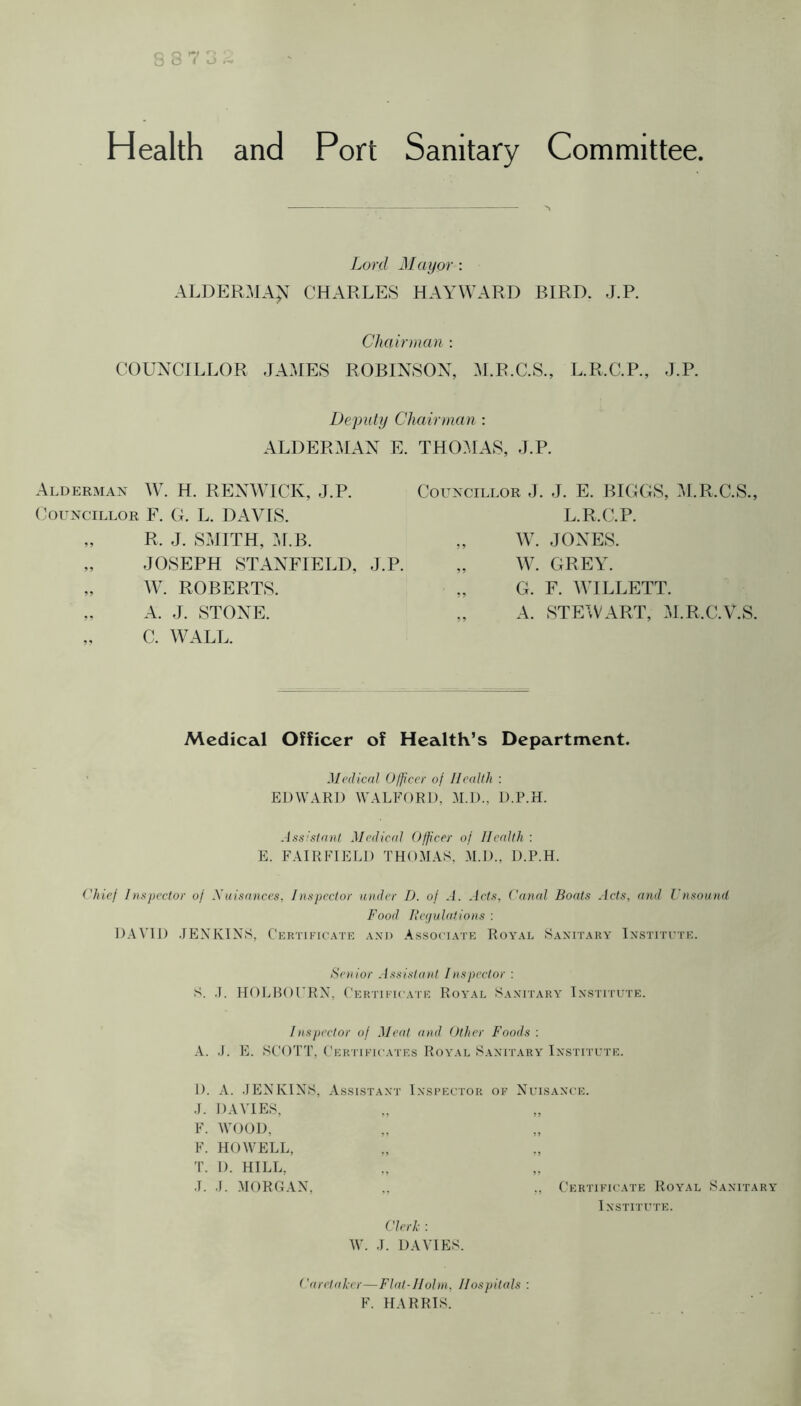 8 8 7 J Health and Port Sanitary Committee. Lord Mayor : ALDERMA> CHARLES HAYWARD BIRD. J.P. Chain nan : COUNCILLOR JAMES ROBINSON, M.R.C.S., L.R.C.P., J.P. Deputy Chairman ; ALDERMAN E. THOMAS, J.P. Alderman W. H. RENWICK, J.P. (councillor F. G. L. DAVIS. „ R. J. SMITH, :J.B. „ JOSEPH STANFIELD, J.P. „ W. ROBERTS. „ A. J. STONE. „ C. WALL. Councillor J. J. E. BIGGS, M.R.C.S., L.R.(AP. „ W. JONES. „ W. GREY. „ G. F. WILLETT. „ A. STEWART, .J.R.C.V.S. Medical Officer of Health’s Department. ' Medical (Juicer of Health : EDWARD WALFORD, M.D., D.P.H. Assistant Medical Officer of Health : E. FAIRFIELD THO.RAS. .M.D., D.P.H. ('hief Inspector of Nuisances, Inspector under D. of A. Acts, ('anal Boats Acts, and Unsound Food Ihujulations : D.AVID .lEXKINS, Certikic.ate axd A.s.so< i.\te Royal Sanitary' Institute. Senior .issistant Inspector : S. .1. HOLHOURN. Certieicate Royal Sanitary Institute. Inspector of Meat and Other Foods : A. .J. E. SCOTT, Certikiua'I'Es Royal Sanitary I n s it r u r e . 1). A. .JENKINS, A S S l S T A N T I N S R E U T 0 R OF Nuisance. .J. DAVIES, ? 5 F. WOOD, „ ?5 F. HOWELL, • > •) 'r. 1). HILL, J. •J. MORGAN, ., Certifum I NSTITUTE. ('lerk : W. J. DAVIES. Caretaker—Flat-Holm, Hospitals : F. HARRIS.