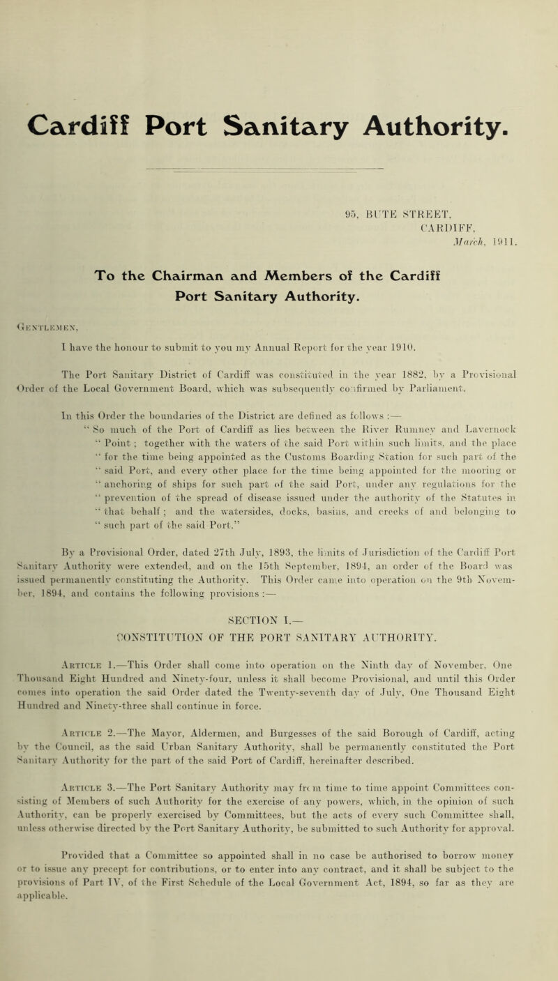 Cardiff Port Sanitary Authority 95, BTTE STREET, CARDIFF. March, 1911. To the Chairman and Members of the Cardiff Port Sanitary Authority. <1kxtl kmkn, I have the honour to submit to you my Annual Report for the year 1910. The Port Sanitary DivStrict of Cardiff was constivuved in the year 1882. by a Provisional Order of the Local (Jovernment Board, which was subsc(]uently confirmed l)y Parliament. In this Order the boundaries of the District are defined as follows :— So much of the Port of Cardiff' as lies between the River Rumney and Lavernock Point ; together with the waters of the said Port within such limits, and the place  for tlie time being appointed as the Customs Boarding Station for such jiart of the  said Port, and every other place for the time being appointed for the mooring or  anchoring of ships for such part of the said Port, under any regulations for the “ prevention of the spread of disease issued under the authority of the Statutes in that behalf ; and the watersides, docks, basins, and creeks of and belonging to “ such part of the said Port.” By a Provisional Order, dated 27th duly, 1893, the liiuits of Jurisdiction of the Cardiff Port Sanitary .\uthority were extended, and on the 15th September, 189-1, an order of the Board was issued permanently constituting the Authority. This Order came into operation on the 9th Xovem- ber. 1894, and contains the following provisions:— SECTION I.— CONSTITUTION OF THE PORT SANITARY AUTHORITY. Article 1.—This Order shall come into operation on the Ninth day of November. One Thousand Eight Hundred and Ninety-four, unless it shall become Provisional, and until this Order comes into operation the said Order dated the Twenty-seventh day of July, One Thousand Eight Hundred and Ninety-three shall continue in force. .\rticle 2.—The Mayor, Aldermen, and Burgesses of the .said Borough of Cardiff, acting by the Council, as the said Urban Sanitary Authority, .shall be permanently constituted the Port Sanitary Authority for the part of the .said Port of Cardiff, hereinafter described. Article 3.—The Port Sanitary Authority may frem time to time appoint Committees con- si.sting of IMembers of such Authority for the exercise of any powers, which, in the opinion of such Authority, can be properly exercised by Committees, but the acts of every such Committee shall, unless otherwise directed by the Port Sanitary Authority, be submitted to such Authority for approval. Provided that a Committee so appointed shall in no case be authorised to borrow money or to issue any precept for contributions, or to enter into any contract, and it shall be subject to the provi.sions of Part lY, of the First Schedule of the Local Government Act, 1894, so far as they are applicable.