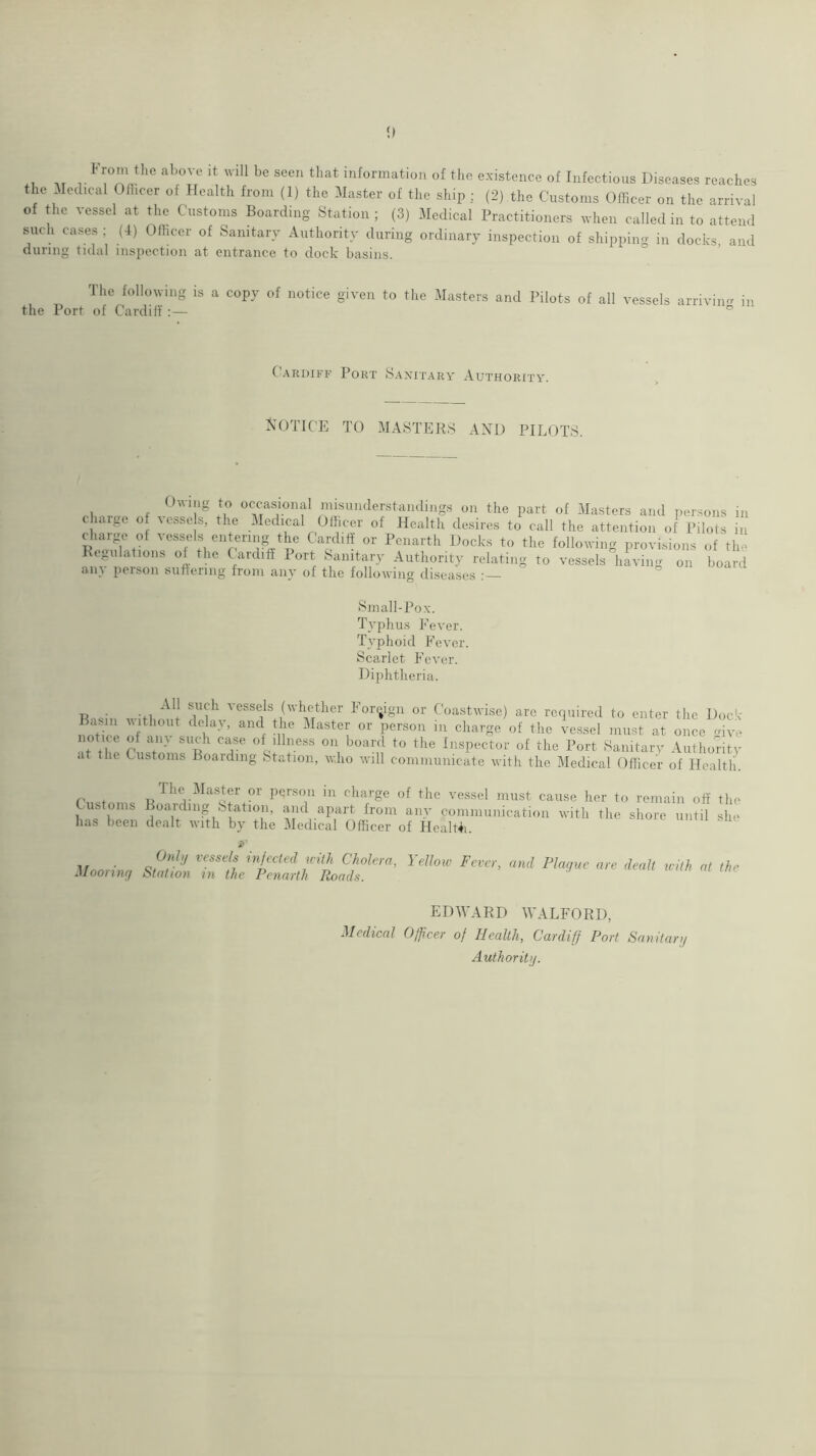 0 .t r information of the existence of Infectious Diseases reaches the Medical Ofhcer of Health from (1) the Master of the ship ; (2) the Customs Officer on the arrival of the vessel at the Customs Boarding Station; (3) Medical Practitioners when called in to attend such cases ; (4) Officer of Sanitary Authority during ordinary inspection of shipping in docks, and during tidal inspection at entrance to dock basins. The following is a copy of notice given to the Masters and Pilots of all vessels arriviim in the Port of Cardiff:— ° (Cardiff Port Sanitary Authority. KOTICE TO MASTERS AND PILOTS. Oving to occasional misunderstandings on the part of Masters and persons in charge of vcsso s, the Medical Officer of Health desires to call the attention of Pilots in charge of vessels entering the Cardiff or Penarth Docks to the following provisions of the Ktgulations of the C aidift I ort Sanitary Authority relating to vessels having on board any person suffering from any of the following diseases Small-Pox. Typhus Eever. Typhoid Eever. Scarlet Fever. Diphtheria. Tioc- -fi vessels (whether Forijign or Coastwise) are required to enter the Dock noth- idaster or person in charge of the vessel must at once mve notice of ain such case of illness on board to the Inspector of the Port Sanitarv Authority at the Customs Boarding Station, who will communicate with the Medical Officer of Health. r t ilie Master or person in charge of the vessel must cause her to remain off the Customs Boarding Station, and apart from any communication with the shore until she has been dealt with by the Medical Officer of HealHi. OnI>/ vessels infected with Cholera, Yellow Mooriiuj Station in the Penarth Roads. Fev :er, and Plague are dealt with at tin EDWARD WALFORD, Medical Officer of Health, Cardiff Port Sanifarg Authority.