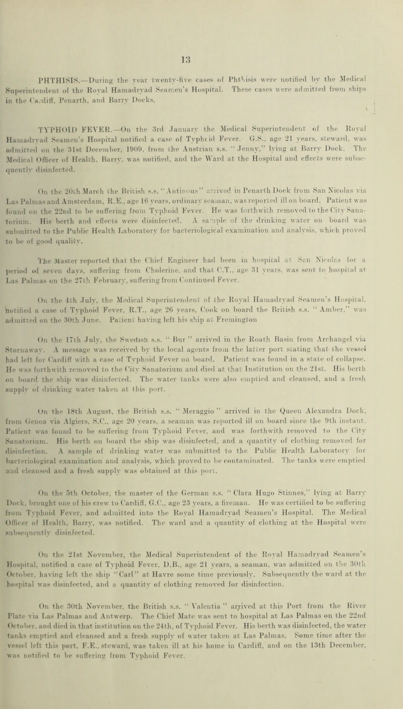 PHTHISIS.—During the rear twenty-five cases of Phthisis were notified l)y the Medical Superintendent of the Royal Hamadryad Seamen’s Hospital. These cases were admitted from ships in the Cardiff. Penarth, and Barry Docks. < TYPHOID FEVER.—On the 3rd January the Medical Superintendent of the Royal Hamadrvad Seamen’s Hospital notified a case of Typhtid Fever. G.S.. age 21 years, steward, was admitted on tlie 31st December, 1909, from the Austrian s.s. •’Jenny,” lying at Barry Dock. The Medical Oflicer of Health, Barry, was notified, and the M'ard at the Hospital and effects were subse- quentlv disinfected. On the ’JOth March the British s.s.  Antinous” arrived in Penarth Dock from San Nicolas via Eas I’almas and Amsterdam, R.E., age 16 years, ordinary seaman, was rejmrted ill on board. Patient was found on the 2’Jnd to be suffering from Typhoid Fevei'. He was forthwith removed to the City Sana- torium. His berth and effects were disinfected. A sa'nple of the drinking w.atcr on board was .submitted to the Public Health Laboratory for bacteriological e.xamination and analysis, which proved to be of good (]uality. 'The .Master reported that the Chief Fingineer had been in liospital at San Nicolas for a period of seven days, suffering from Cholerine, and that C.T., age 31 years, was sent to hospital at Las Palmas on tlie 27th February, suffering from Continued Fever. On the 4th Julv, the Medical Superintendent of the Royal Hamadrvad Seamen’s Hospital, hotified a case of Tvphoid Fever. R.T., age 26 years. Cook on board the British s.s. “ Amber,’’ was admitted on the 30th June. Patient having left his s.hip at Fi'emington On the 17th Julv, the Swedi.sji s.s. Bur” arrived in the Roat.h Basin from Archangel via Stornawav. A message was received by the local agents from the latter port stating that the vessel had left for Cardiff witli a case of Typhoid Fever on board. Patient was found in a state of collapse. He was forthwith removed to t.he City Sanatorium and died at t.hat Institution on t.he 21st. His berth on board the ship was disinfected. The water tanks were also emptied and cleansed, and a fresli supplv (d' drinking water taken at this port. On the ISth August, the British s.s. Tleraggio ” arrived in the Queen Ale.xandra Dock, from Oenoa via .\lgiers, S.C., age 20 years, a seaman was reported ill on board since the 9th instant. Patient was found to be suffering from Typhoid Eevei', and was forthwith removed to the City Sanatorium. His l)erth on board the ship was disinfected, and a quantity of clothing removed for disinfection. .-V sample of drinking water was submitted to tlie Public Health Laboratory for bacteriological examination and analysis, which proved to be contaminated, t he tanks were emptied and cleansed and a fre.sh supply was obtained at this port. Du the 5th October, the master of the German s.s. “ Clara Hugo Stinnes,” lying at Barry Dock, brought one of his crew to Cardiff, G.C., age 23 years, a fireman. He was certihed to be suffering from Tvphoid Fever, and admitted into the Royal Hamadrvad Seamen’s Hospital. The Medical Officer of Health, Barry, was notified. The ward and a quantity of clothing at the Hospital were subsequently disinfected. On the 21st November, the Medical Superintendent of the Royal Hamadrvad Seamen’s Hospital, notified a case of Typhoid Fever, D.B., age 21 years, a seaman, was admitted on the 3(ith October, having left the ship “Carl” at Havre some time previously. Subsequently the ward at the hospital was disinfected, and a quantity of clothing removed for disinfection. On the 3Uth November, the British s.s. “ Valentia ” arrived at this Port from the River Plate via Ims Palmas and Antwerp. The Chief Tlate was sent to hospital at Las Palmas on the 22nd October, and died in that institution on the 24th, of Typhoid Fever. His berth was disinfected, the water- tanks emptied and cleansed and a fresh supply of water taken at Las Palmas. Some time after the vessel left this port, F.E., steward, was taken ill at his home in Cardiff, and on the 13th December, was notified to be suffering from Typhoid I’ever.