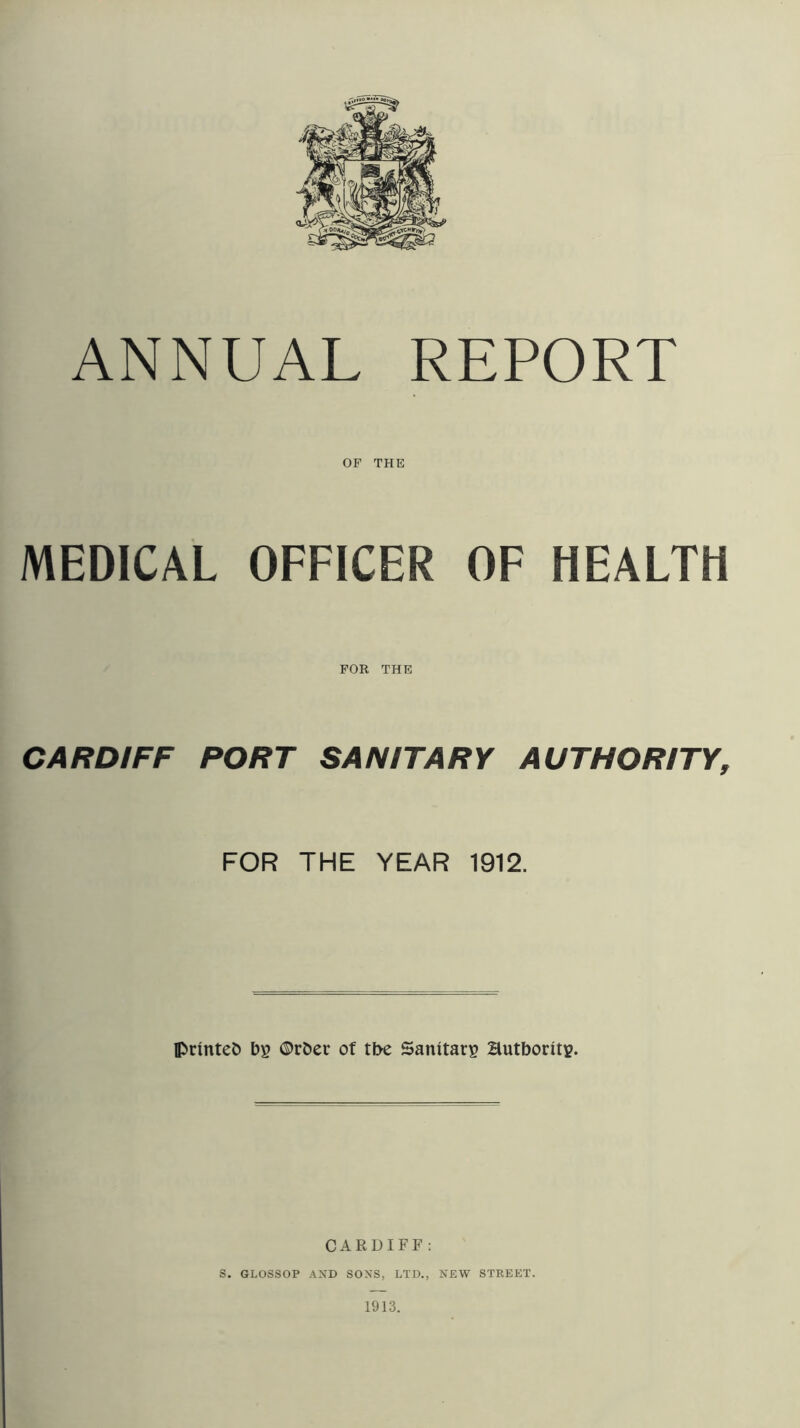 ANNUAL REPORT OP THE MEDICAL OFFICER OF HEALTH CARDIFF FOR THE PORT SANITARY AUTHORITY, FOR THE YEAR 1912. IPrinteO bg ©rber of tbe Sanitary Hutborit?. CARDIFF: S. GLOSSOP AND SONS, LTD., NEW STREET. 1913.