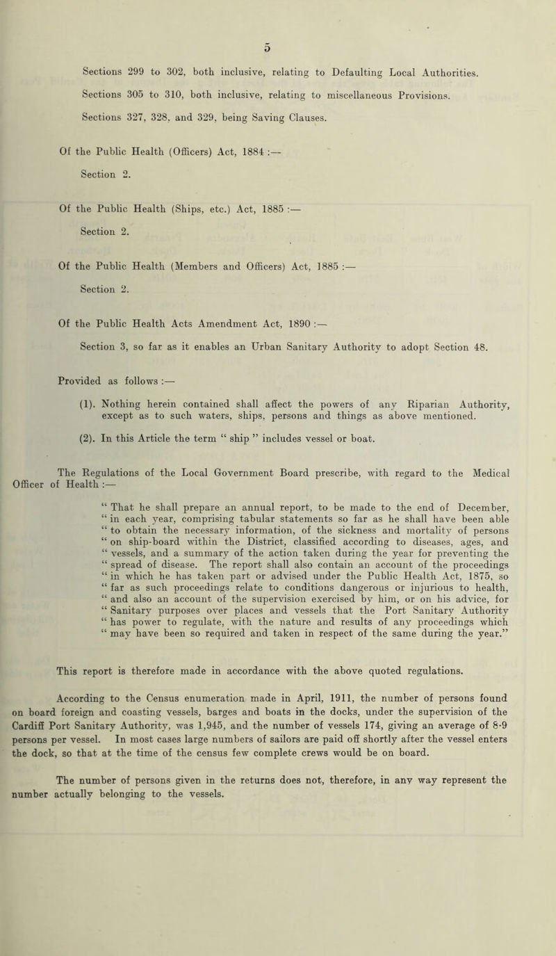 o Sections 299 to 302, both inclusive, relating to Defaulting Local Authorities. Sections 305 to 310, both inclusive, relating to miscellaneous Provisions. Sections 327, 328, and 329, being Saving Clauses. Of the Public Health (Officers) Act, 1884 :— Section 2. Of the Public Health (Ships, etc.) Act, 1885 :— Section 2. Of the Public Health (Members and Officers) Act, 1885 :— Section 2. Of the Public Health Acts Amendment Act, 1890 :— Section 3, so far as it enables an Urban Sanitary Authority to adopt Section 48. Provided as follows :— (1) . Nothing herein contained shall affect the powers of any Riparian Authority, except as to such waters, ships, persons and things as above mentioned. (2) . In this Article the term “ ship ” includes vessel or boat. The Regulations of the Local Government Board prescribe, with regard to the Medical Officer of Health :— “ That he shall prepare an annual report, to be made to the end of December, “ in each year, comprising tabular statements so far as he shall have been able “ to obtain the necessary information, of the sickness and mortality of persons “ on ship-board within the District, classified according to diseases, ages, and “ vessels, and a summary of the action taken during the year for preventing the “ spread of disease. The report shall also contain an account of the proceedings “ in which he has taken part or advised under the Public Health Act, 1875, so “ far as such proceedings relate to conditions dangerous or injurious to health, “ and also an account of the supervision exercised by him, or on his advice, for “ Sanitary purposes over places and vessels that the Port Sanitary Authority “ has power to regulate, with the nature and results of any proceedings which “ may have been so required and taken in respect of the same during the year.” This report is therefore made in accordance with the above quoted regulations. According to the Census enumeration made in April, 1911, the number of persons found on board foreign and coasting vessels, barges and boats in the docks, under the supervision of the Cardiff Port Sanitary Authority, was 1,945, and the number of vessels 174, giving an average of 8-9 persons per vessel. In most cases large numbers of sailors are paid off shortly after the vessel enters the dock, so that at the time of the census few complete crews would be on board. The number of persons given in the returns does not, therefore, in any way represent the number actually belonging to the vessels.