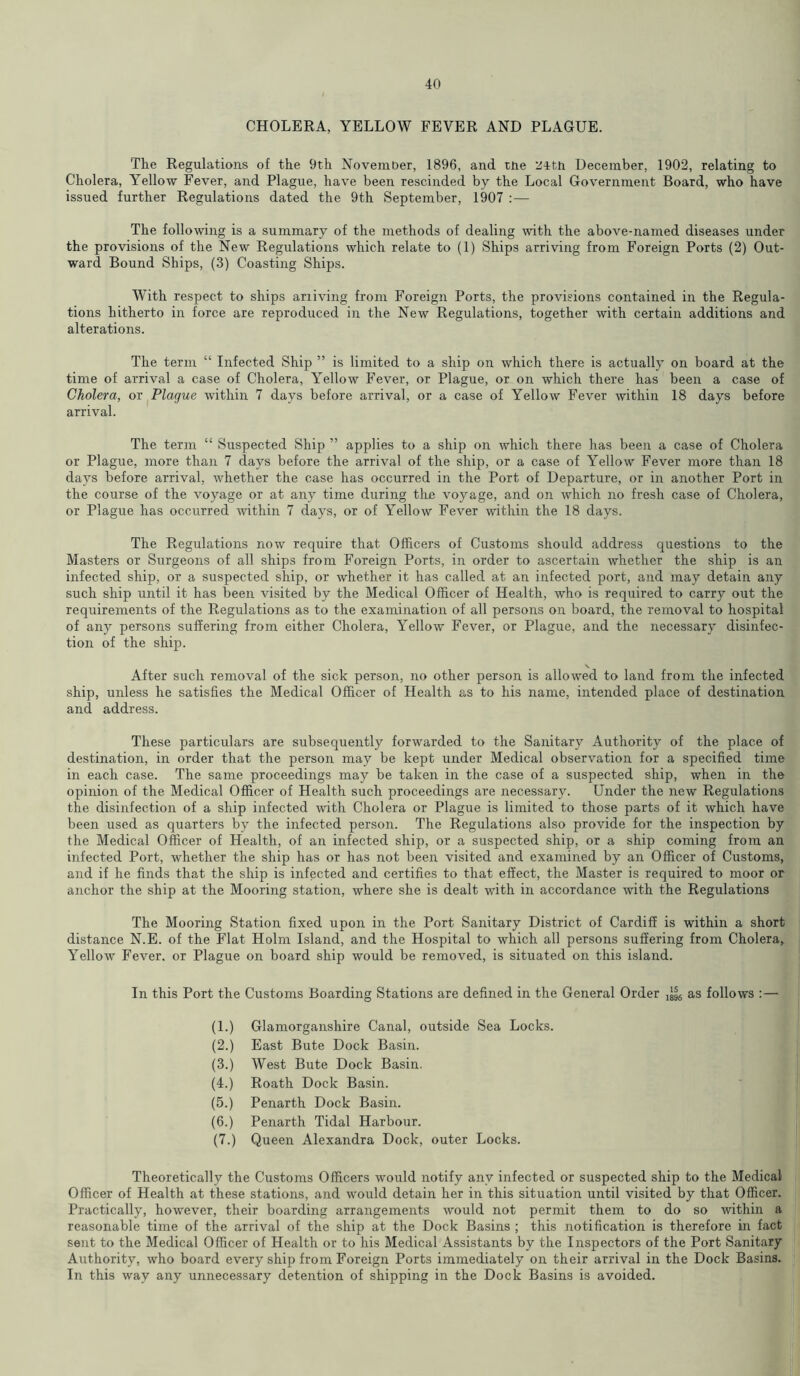 CHOLERA, YELLOW FEVER AND PLAGUE. The Regulations of the 9th November, 1896, and tne ^4tn December, 1902, relating to Cholera, Yellow Fever, and Plague, have been rescinded by the Local Government Board, who have issued further Regulations dated the 9th September, 1907 : — The following is a summary of the methods of dealing with the above-named diseases under the provisions of the New Regulations which relate to (1) Ships arriving from Foreign Ports (2) Out- ward Bound Ships, (3) Coasting Ships. With respect to ships arriving from Foreign Ports, the provisions contained in the Regula- tions hitherto in force are reproduced in the New Regulations, together with certain additions and alterations. The term “ Infected Ship ” is limited to a ship on which there is actually on board at the time of arrival a case of Cholera, Yellow Fever, or Plague, or on which there has been a case of Cholera, or Plague within 7 days before arrival, or a case of Yellow Fever within 18 days before arrival. The term “ Suspected Ship ” applies to a ship on which there has been a case of Cholera or Plague, more than 7 days before the arrival of the ship, or a case of Yellow Fever more than 18 days before arrival, whether the case has occurred in the Port of Departure, or in another Port in the course of the voyage or at any time during the voyage, and on which no fresh case of Cholera, or Plague has occurred within 7 days, or of Yellow Fever within the 18 days. The Regulations now require that Officers of Customs should address questions to the Masters or Surgeons of all ships from Foreign Ports, in order to ascertain whether the ship is an infected ship, or a suspected ship, or whether it has called at an infected port, and may detain any such ship until it has been visited by the Medical Officer of Health, who is required to carry out the requirements of the Regulations as to the examination of all persons on board, the removal to hospital of any persons suffering from either Cholera, Yellow Fever, or Plague, and the necessary disinfec- tion of the ship. After such removal of the sick person, no other person is allowed to land from the infected ship, unless he satisfies the Medical Officer of Health as to his name, intended place of destination and address. These particulars are subsequently forwarded to the Sanitary Authority of the place of destination, in order that the person may be kept under Medical observation for a specified time in each case. The same proceedings may be taken in the case of a suspected ship, when in the opinion of the Medical Officer of Health such proceedings are necessary. Under the new Regulations the disinfection of a ship infected with Cholera or Plague is limited to those parts of it which have been used as quarters by the infected person. The Regulations also provide for the inspection by the Medical Officer of Health, of an infected ship, or a suspected ship, or a ship coming from an infected Port, whether the ship has or has not been visited and examined by an Officer of Customs, and if he finds that the ship is infected and certifies to that effect, the Master is required to moor or anchor the ship at the Mooring station, where she is dealt with in accordance with the Regulations The Mooring Station fixed upon in the Port Sanitary District of Cardiff is within a short distance N.E. of the Flat Holm Island, and the Hospital to which all persons suffering from Cholera, Yellow Fever, or Plague on board ship would be removed, is situated on this island. In this Port the Customs Boarding Stations are defined in the General Order x^6 as follows :—• (1.) Glamorganshire Canal, outside Sea Locks. (2.) East Bute Dock Basin. (3.) West Bute Dock Basin. (4.) Roath Dock Basin. (5.) Penarth Dock Basin. (6.) Penarth Tidal Harbour. (7.) Queen Alexandra Dock, outer Locks. Theoretically the Customs Officers would notify any infected or suspected ship to the Medical Officer of Health at these stations, and would detain her in this situation until visited by that Officer. Practically, however, their boarding arrangements would not permit them to do so within a reasonable time of the arrival of the ship at the Dock Basins ; this notification is therefore in fact sent to the Medical Officer of Health or to his Medical Assistants by the Inspectors of the Port Sanitary Authority, who board every ship from Foreign Ports immediately on their arrival in the Dock Basins. In this way any unnecessary detention of shipping in the Dock Basins is avoided.