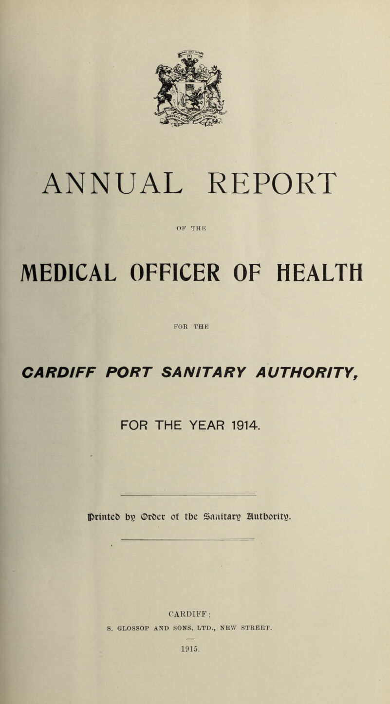 ANNUAL REPORT OF THK MEDICAL OFFICER OF HEALTH FOR THE CARDIFF PORT SANITARY AUTHORITY, FOR THE YEAR 1914. printed ©cber of tbe Sanitary? Hutbority. CARDIFF; S. GLOSSOP AND SONS, LTD., NEW STREET. 1915.