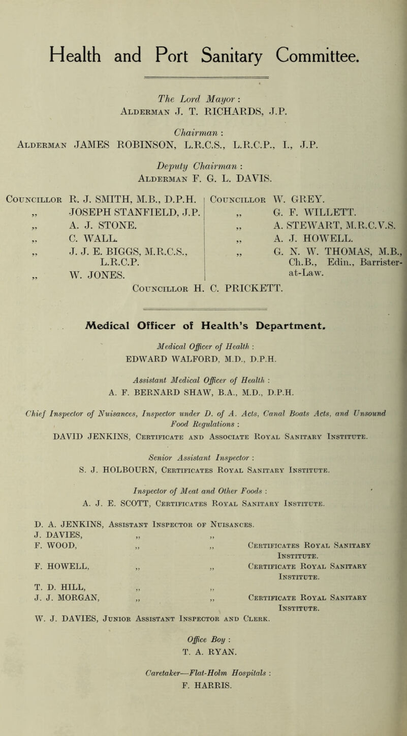 Health and Port Sanitary Committee The Lord Mayor : Alderman J. T. RICHARDS, J.P. Chairman : Alderman JAMES ROBINSON, L.R.C.S., L.R.C.P., I., J.P. De'puty Chairman : Alderman F. G. L. DAVIS. Councillor R. J. SMITH, M.B., D.P.H. „ JOSEPH STANFIELD, J.P. „ A. J. STONE. „ C. WALL. „ J. J. E. BIGGS, M.R.C.S., L.R.C.P. „ W. JONES. Councillor W. GREY. „ G. F. WILLETT. „ A. STEWART, M.R.C.V.S. „ A. J. HOWELL. G. N. W. THOMAS, M.B., Cli.B., Edin., Barrister- at-Law. Councillor H. C. PRICKETT. Medical Officer of Health’s Department. Medical Officer of Health : EDWARD WALFORD, M.D., D.P.H. Assistant Medical Officer of Health : A. F. BERNARD SHAW, B.A., M.D., D.P.H. Chief Inspector of Nuisances, Inspector under D. of A. Acts, Canal Boats Acts, and Unsound Food Regulations : DAVID JENKINS, Certificate and Associate Royal Sanitary Institute. Senior Assistant Inspector ; S. J. HOLBOURN, Certificates Royal Sanitary Institute. Inspector of Meat and Other Foods : A. J. E. SCOTT, Certificates Royal Sanitary Institute. D. A. JENKINS, Assistant Inspector of Nuisances. J. DAVIES, F. WOOD, „ ,, Certificates Royal Sanitary Institute. F. HOWELL, ,, ,, Certificate Royal Sanitary Institute. T. D. HILL, J. J. MORGAN, „ ,, Certificate Royal Sanitary Institute. W. J. DAVIES, Junior Assistant Inspector and Clerk. Office Boy : T. A. RYAN. Caretaker—Flat-Holm Hospitals : F. HARRIS.