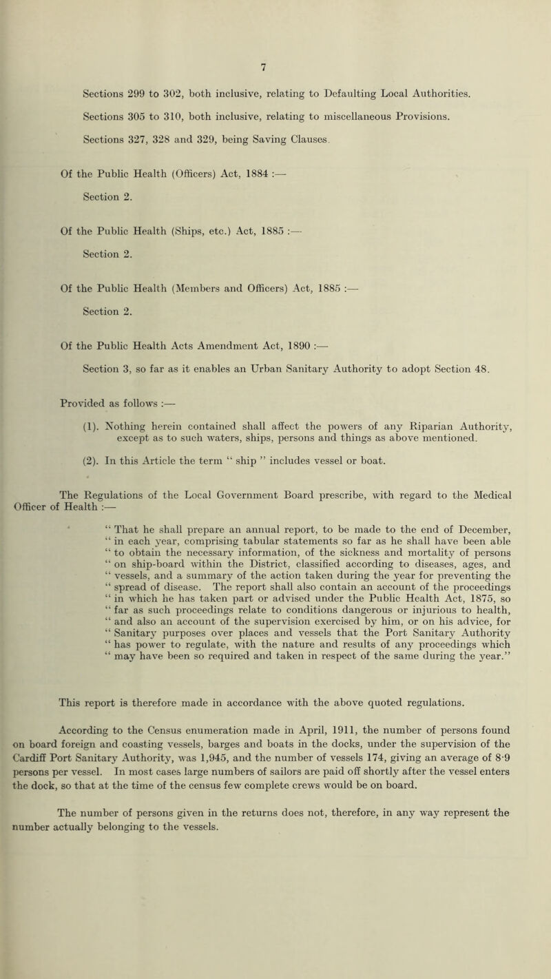 Sections 299 to 302, both inclusive, relating to Defaulting Local Authorities. Sections 305 to 310, both inclusive, relating to miscellaneous Provisions. Sections 327, 328 and 329, being Saving Clauses. Of the Public Health (Officers) Act, 1884 :—- Section 2. Of the Public Health (Ships, etc.) Act, 1885 :— Section 2. Of the Pubhc Health (Members and Officers) Act, 1885 :— Section 2. Of the Pubhc Health Acts Amendment Act, 1890 :— Section 3, so far as it enables an Urban Sanitary Authority to adopt Section 48. Provided as follows (1) . Nothing herein contained shall affect the powers of any Riparian Authority, except as to such waters, ships, persons and things as above mentioned. (2) . In this Article the term “ ship ” includes vessel or boat. The Regulations of the Local Government Board prescribe, with regard to the Medical Officer of Health ;— “ That he shall prepare an annual report, to be made to the end of December, “ in each year, comprising tabular statements so far as he shall have been able “ to obtain the necessary information, of the sickness and mortality of persons “ on ship-board within the District, classified according to diseases, ages, and “ vessels, and a summary of the action taken during the year for preventing the “ spread of disease. The report shall also contain an account of the proceedings “ in which he has taken part or advised under the Public Health Act, 1875, so “ far as such proceedings relate to conditions dangerous or injurious to health, “ and also an account of the supervision exercised by him, or on his advice, for “ Sanitary purposes over places and vessels that the Port Sanitary Authority “ has power to regulate, with the nature and results of any proceedings which “ may have been so required and taken in respect of the same during the year.” This report is therefore made in accordance with the above quoted regulations. According to the Census enumeration made in April, 1911, the number of persons found on board foreign and coasting vessels, barges and boats in the docks, under the supervision of the Cardiff Port Sanitary Authority, was 1,945, and the number of vessels 174, giving an average of 8-9 persons per vessel. In most cases large numbers of sailors are paid off shortly after the vessel enters the dock, so that at the time of the census few complete crews would be on board. The number of persons given in the returns does not, therefore, in any way represent the number actually belonging to the vessels.