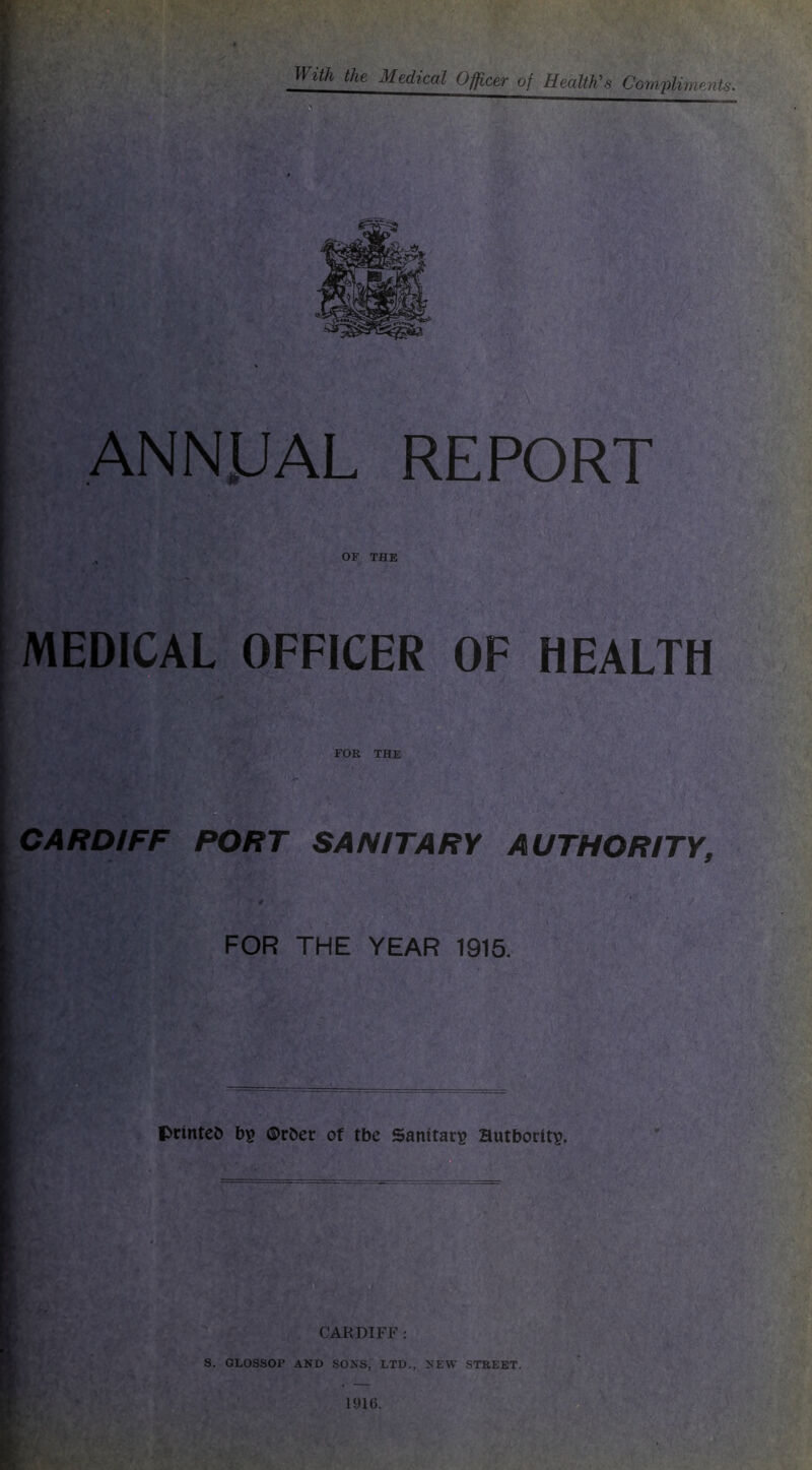 With the Medical Officer of Health's Compliments. ANNUAL REPORT „ OF THE MEDICAL OFFICER OF HEALTH CARDIFF PORT SANITARY AUTHORITY, FOR THE YEAR 1915. printed bp ©rber of tbe Sanitarp Hutboritp. CARDIFF : S. GLOSSOP AND SONS, LTD., NEW STREET.