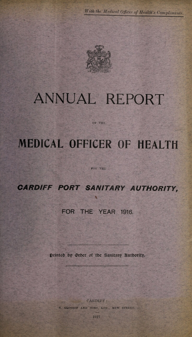 ith ihe, Medical Officer of Health’s Compliments. ANNUAL REPORT OF THE MEDICAL OFFICER OF HEALTH FOK THE CARDIFF PORT SANITARY AUTHORITY, \ FOR THE YEAR 1916. prtntet) ®rber of tbe Sanitary? Hutborits, CARDIFF: - V—- ' S. GLOSSOP AND SONS, LTD., NEW STREET. J017.