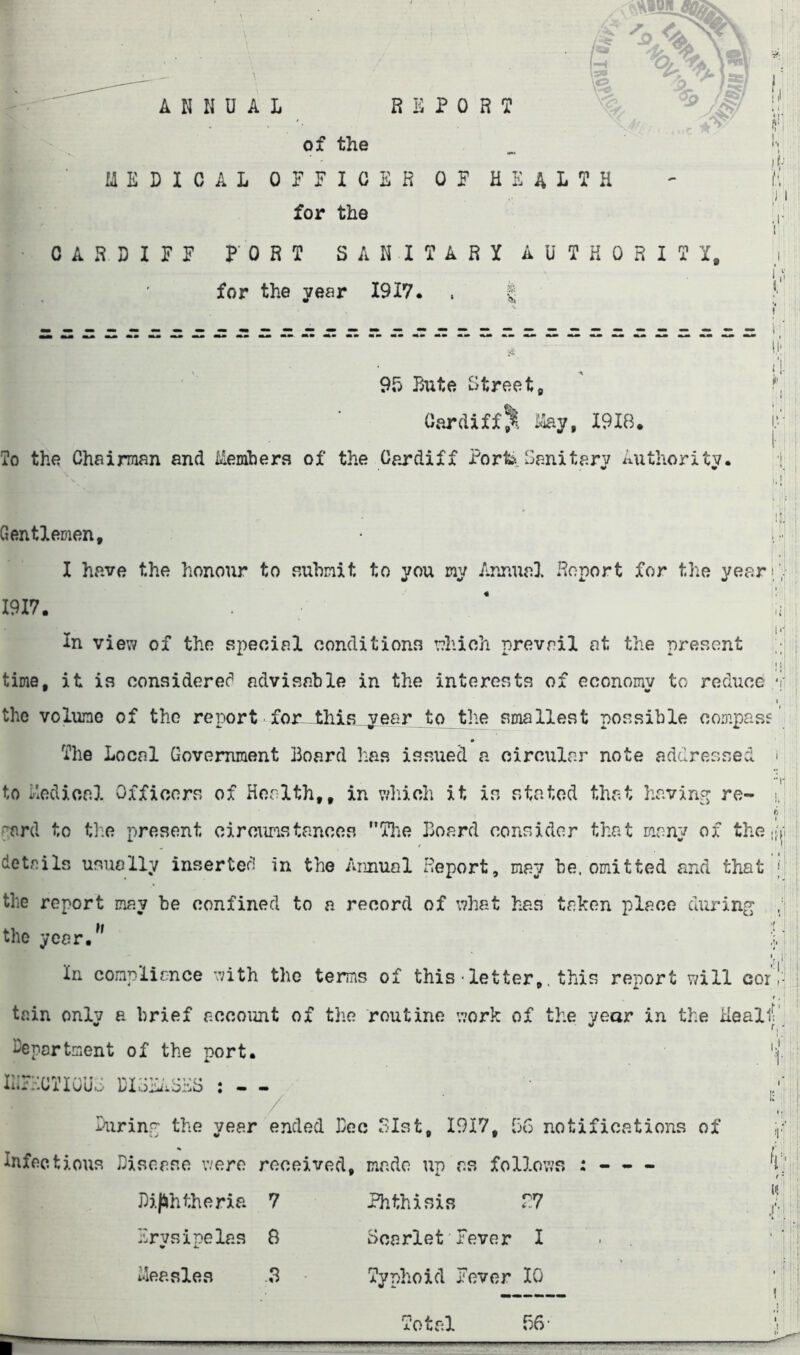 ANNUAL REPORJ of the I'l for the CARDIFF PORT SANITARY AUTKORITX, for the year 1917. . | 95 Bute Streets Cardiff^ i^y, 1918. To the Chairman and itLembers of the Cardiff Portiv Sanitary A\ithoritv. Gentlemen, I have the honour to auhinit to you my Annual Report for the yean,'-  1917. ' i; ; In view of the special conditions which prevail at the present i M ! time, it is considerec^ advisable in the interests of economy to reduce ‘I’ j I the volume of the report for-^this^^eer to the smallest possible compass ; : The Local Government Board lias issued a circular note addressed > to ir'iOdical Officers of Health,, in which it is stated that havin?^ re- i, ft 1 ; -;^ard to th:e present circumstances Tlie Board consider that many of the if(i : details usually insertec'i in the Annual Report, may be. omitted and that J | the report may be confined to a record of what has taken place durinp; ; the year/' In compliance with the terms of this•letter,. this report will cor tain only a brief account of the routine work of the year in the Healli' deportment of the port. '( IlirdCTIGUd DIRBiASKS : - - pi Ourinr the year ended Bee 3Ist, 1917, 56 notifications of i,.; Infectious Diseaso were received, made up as follows : - - - Bi(!»htheria 7 Phthisis r:7 Erysipelas B Scarlet'Fever I ■ i-leasles .3 Typhoid Fever 10 56- 'r.l': • I ft'. J li'f Total I !