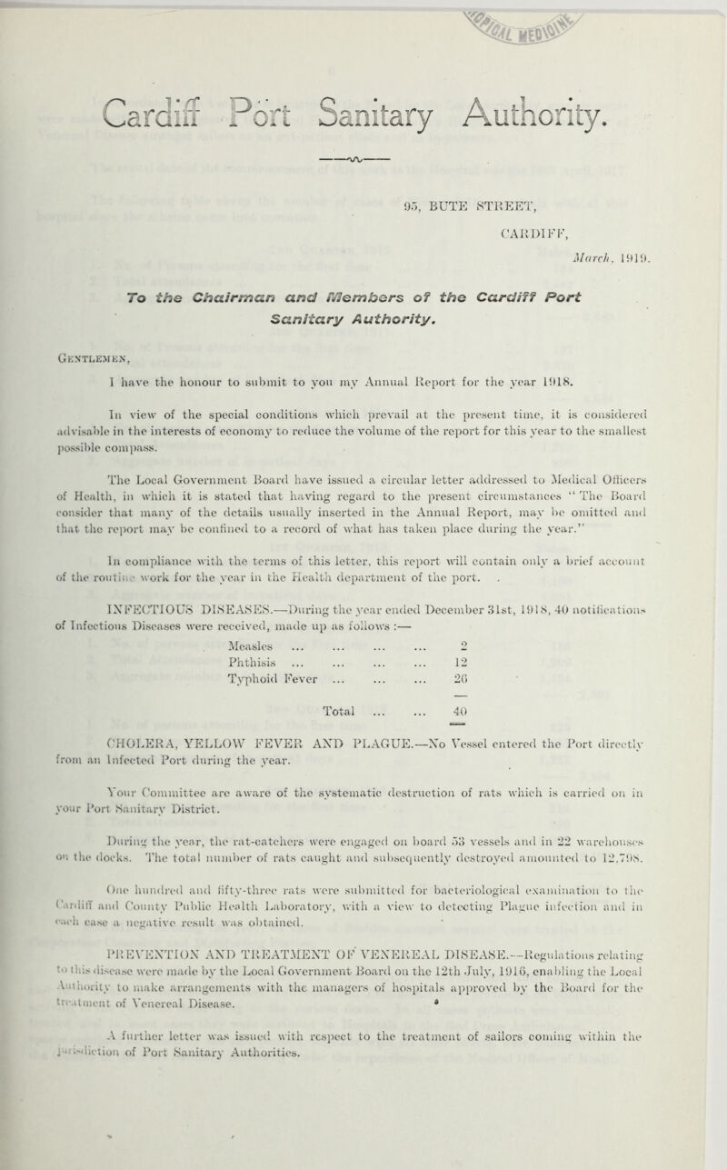 Lardiir Ip^W- A '\J i. L 95, BUTE STREET, CARD1FF, March. 1919. To the Chairman and members of the Cardiff Port Sanitary Authority. Gentlemen, l have the honour to submit to you my Annual Report for the year 1918. In view of the special conditions which prevail at the present time, it is considered advisable in the interests of economy to reduce the volume of the report for this year to the smallest possible compass. The Local Government Board have issued a circular letter addressed to Medical Officers of Health, in which it is stated that having regard to the present circumstances “ The Board consider that many of the details usually inserted in the Annual Report, may be omitted and that the report may be confined to a record of what has taken place during the year.’’ In compliance with the terms of this letter, this report will contain only a brief account of the route.. work for the year in the Health department of the port. INFECTIOUS DISEASES.—During the year ended December 31st, 1918, 40 notifications of Infectious Diseases were received, made up as follows :— Measles 9 Phthisis 12 Typhoid Fever 26 Total 40 CHOLERA, YELLOW FEVER AND PLAGUE.—No Vessel entered the Port directly from an Infected Port during the year. Your Committee are aware of the systematic destruction of rats which is carried on in your Port Sanitary District. During the year, the rat-catchers were engaged on board 53 vessels and in 22 warehouses o'! the docks. The total number of rats caught and subsequently destroyed amounted to 12,798. One hundred and fifty-three rats were submitted for bacteriological examination to the Cardiff and County Public Health Laboratory, with a view to detecting Plague infection and in each case a negative result was obtained. PREVENTION AND TREATMENT OF VENEREAL DISEASE.—Regulations relating '<> this disease were made by the Local Government Board on the 12th July, 1916, enabling the Local Authority to make arrangements with the managers of hospitals approved by the Board for the treatment of Venereal Disease. 4 A further letter was issued with respect to the treatment of sailors coming within the , • ^diction of Port Sanitary Authorities.