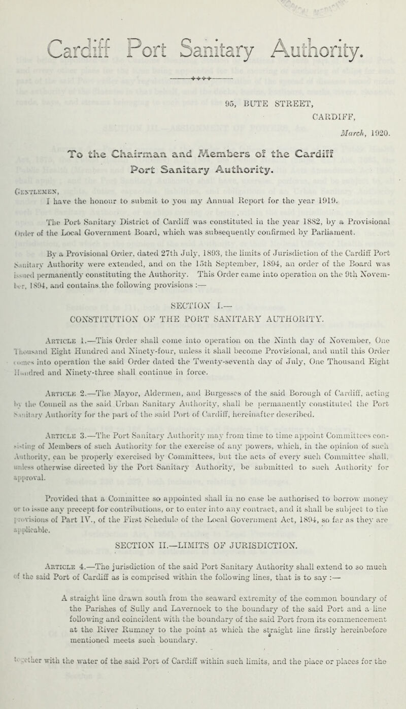 ^ai ort Tf )l'ii ■ li LCa y 95, BUTE STREET, CARDIFF, March, 1020. To the Chairn\aa and Members of the Cardiff Port Sanitary Authority. Cr.N'rLEMEX, I have the honour to submit to j'ou my Annual Report for the year 1019. The Port Sanitary District of Cardiff was constituted in the year 18S2, by a Provisional Order of the Local Government Board, which was subsequently confirmed by Parliament. By a Provisional Order, dated 27th Jul}', 1893, the limits of Jurisdiction of the Cardiff Port 8.iiutarv Authority were extended, and on the 15th September, 1894, an order of the Board wa.s issued permanently constituting the Authority. This Order came into operation on the 9th Xovem- hi r. 1894, and contains, the following provisions ;— SECTIOX L— COXSTITUTIOX OF THE PORT SAXITARY AUTHORITY. Article 1.—This Order shall come into operation on the Xinth daj- of Xovember, One Tlioiisand Eight Hundred and Xinety-four, unless it shall become Provisional, and until this Order t leaes into operation the said Order dated the Twenty-seventh day of July, One Thousand Eight Hundred and Xinety-three shall continue in force. Article 2.—The Mayor, Aldermen, and Burgesses of the said Borough of C'ardiff, acting la ihc Council as tlie .said Urban Sanitary Authority, shall lie permanently constituted tlie Port e I'dt.u-y Autliority for tlie part of the said Port of (,'ardiIT, hereinafter described. Article 3.—The Port Sanitary Authority may from time to time appoint Committees con- M'ling of Members of such Authorit}* for the exercise of any powers, which, in the opinion of such .\iithority, can be properly exercised by Committees, but the acts of every such Committee shall, unless otherwise directed by the Port Sanitary Authority, be submitted to such Authority for .approval. Provided that a Committee so appointed shall in no case be authorised to borrow money or to i>.sue any precept for contributions, or to enter into any contract, and it shall be sulqect to the pn.vi.sions of Part IV., of the First Schedule of the Local Government Act, 1894, so far as they are .'■qiplicable. SECTIOX II.—LIMITS OF JURISDICTIOX. Article 4.—The jurisdiction of the said Port Sanitary Authority shall extend to so much ' f the said Port of Cardiff as is comprised within the following lines, that is to say :— A straight line drawn south from the seaward extremity of the common boundary of the Parishes of Sully and Lavcrnock to the boundary of the said Port and a line following and coincident with the boundary of the said Port from its commencement at the River Rumney to the point at which the straight line firstly hereinbefore mentioned meets such boundary. L>'cihcr with the water of the said Port of Cardiff within such limits, and the place or places for the