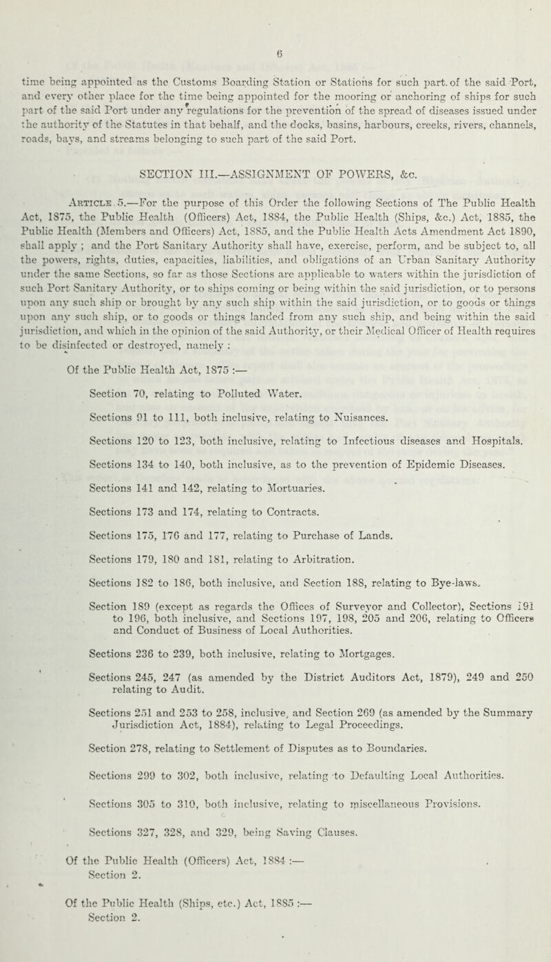 6 time being appointed as the Customs Boarding Station or Stations for such part, of the said Port, and every other place for the time being appointed for the mooring or anchoring of ships for such part of the said Port under any regulations for the prevention of the spread of diseases issued under :he authority of the Statutes in that behalf, and the doeks, basins, harbours, creeks, rivers, channels, roads, bays, and streams belonging to such part of the said Port. SECTIOX III.—ASSIGNMENT OF POWERS, &c. Article. 5.—For the purpose of this Order the following Sections of The Public Health Act, 1S75, the Public Health (Officers) Act, 1884, the Public Health (Ships, &c.) Act, 1885, the Public Health (Members and Officers) Act, 1885, and the Public Health Acts Amendment Act 1890, shall apply ; and the Port Sanitary Authority shall have, exercise, perform, and be subject to, all the powers, rights, duties, capacities, liabilities, and obligations of an Urban Sanitary Authority under the same Sections, so far as those Sections arc applicable to waters within the jurisdiction of such Port Sanitary Authority, or to ships coming or being Avithin the said jurisdiction, or to persons upon any such ship or brought by any such ship Avithin the said jurisdiction, or to goods or things upon any such ship, or to goods or things landed from any such ship, and being Avithin the said jurisdiction, and Avhich in the opinion of the said AuthoritA', or their Medical Officer of Health requires to be disinfected or destroj’ed, nameh' : Of the Public Health Act, 1875 ;— Section 70, relating to Polluted Water. Sections 01 to 111, both inclusive, relating to Nuisances. Sections 120 to 123, both inclusive, relating to Infectious diseases and Hospitals. Sections 134 to 140, both inclusiA^e, as to the prevention of Epidemic Diseases. Sections 141 and 142, relating to Mortuaries. Sections 173 and 174, relating to Contracts. Sections 175, I7G and 177, relating to Purchase of Lands. Sections 179, 180 and 181, relating to Arbitration. Sections 182 to 186, both inclusive, and Section 188, relating to Bye-laAvs, Section 189 (except as regards the Offices of Surveyor and Collector), Sections 191 to 196, both inclusive, and Sections 197, 198, 205 and 206, relating to Officers and Conduct of Business of Local Authorities. Sections 236 to 239, both inclusive, relating to Mortgages. Sections 245, 247 (as amended by the District Auditors Act, 1879), 249 and 250 relating to Audit. Sections 251 and 253 to 258, inclusive, and Section 269 (as amended by the Summary Jurisdiction Act, 1884), relating to Legal Proceedings. Section 278, relating to Settlement of Disputes as to Boundaries. Sections 299 to 302, both inclusive, relating to Defaulting Local Authorities. Sections 305 to 310, both inclusive, relating to ipiseellaneous ProA’isions. c Sections 327, 328, and 329, being SaA’ing Clauses. Of the Public Health (Officers) Act, 1884 :— Section 2. «k Of the Public Health (Ships, etc.) Act, 1885 :—