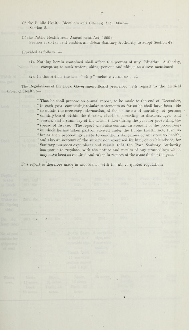 Of file Puitlic Health (Mojubers and OlHcers) Act, 1885 :— Section 2. Of the Public Health Acts Amendment Act, 1890 :— Section 3, so far as it enables an Urban Sanitary Authority to adopt Section 48. Provided as follows :— (1) . Xothing hej’ein contained shall affect the powers of any Kiparian Authority, N e.xccpt as to such waters, ships, persons and things as above mentioned. (2) . In this Article the term '‘ship ” includes vessel or boat. The Regulations of the Local Government Board ])rescribc, with regard to the Medical «'':Iiccr of Health :— “ That he shall prepare an annual report, to be made to the end of December, “ in each year, comprising tabular statements so far as he shall have been able “ to obtain the necessary information, of the sickness and moi'tality of persons “ on ship-board within the district, classified according to diseases, ages, and  vessels, and a summary of the action taken during the year for ]n-cventing the “ s]n'cad of disease. The report shall also contain an account of the proceedings “in which he has taken part or advised under the Public Health Act, 1875, so “ far as such proceedings relate to conditions dangerous or injurious to health, “ and also an account of the supervision exercised by him, or on his advice, for “ Sanitary purposes over places and vessels that the Port fSanitary Authority “ has power to regulate, with the nature and results of any proceedings which “ may have been so required and taken in respect of the same during the year.” This report is therefore made in accordance with the above Cjuoted regulations.
