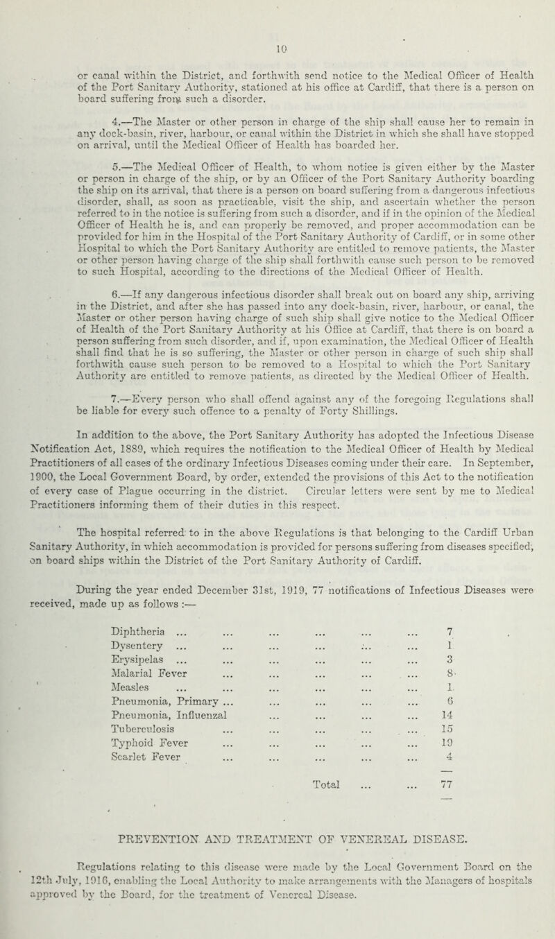 or canal within the District, and forthwith send notice to the Medical Officer of Health of the Port Sanitary Authority, stationed at his office at Cardiff, that there is a person on board suffering froi>i such a disorder. 4. —The blaster or other person in charge of the ship shall cause her to remain in any dock-basin, river, harbour, or canal within the District in which she shall have stopped on arrival, until the l\Iedical Officer of Health has boarded her. 5. —The Medical Officer of Health, to whom notice is given either by the Master or person in charge of the ship, or by an Officer of the Port Sanitary Authority boarding the ship on its ariuval, that there is a person on board suffering from a dangerous infectious disorder, shall, as soon as practicable, visit the ship, and ascertain whether the person referred to in the notice is suffering from such a disorder, and if in the opinion of the Medical Officer of Health he is, and can properly be removed, and proper accommodation can be provided for him in the Hospital of the Port Sanitary Authority of Cardiff, or in some other Hospital to which the Port Sanitary Authority arc entitled to remove patients, the Master or other person having charge of the ship shall forthwith cause such person to be removed to such Hospital, according to the directions of the Medical Officer of Health. 6. —If any dangerous infectious disorder shall break out on board any ship, arriving in the District, and after she has passed into any dock-basin, river, harbour, or canal, the ^Master or other person having charge of such ship shall give notice to the Medical Officer of Health of the Port Sanitary Authority at his Office at Cardiff, that there is on board a person suffering from such disorder, and if, upon examination, the Medical Officer of Health shall find that he is so suffering, the I\Iaster or other person in charge of such ship shall forthwith cause such person to be removed to a Hospital to which the Port Sanitary Authority are entitled to remove patients, as directed by the ^Medical Officer of Health. 7. —Every person who shall offend against any of the foregoing Ilcgulations shall be liable for every such offence to a penalty of Forty Shillings. In addition to the above, the Port Sanitary Authority has adopted the Infectious Disease Notification Act, 1889, which requires the notification to the Medical Officer of Health by Medical Practitioners of all cases of the ordinary Infectious Diseases coming under their care. In September, 1900, the Local Government Board, by order, extended the provi.sions of this Act to the notification of every case of Plague occurring in the district. Circular letters were sent by me to Medical Practitioners informing them of their duties in this respect. The hospital referred to in the above Eegulations is that belonging to the Cardiff Urban Sanitary Authority, in v/hich accommodation is provided for persons suffering from diseases specified’, on board ships within the District of the Port Sanitary Authority of Cardiff. During the year ended December 31st, 1919, 77 notifications of Infectious Diseases were received, made up as follows :— Diphtheria ... Dysentery Eiysipelas IMalarial Fever Measles Pneumonia, Primary . Pneumonia, Influenzal Tuberculosis Typhoid Fever Scarlet Fever 7 1 3 8- 1 G 14 15 19 4 Total ... ... 77 PREVENTION AND TREATMENT OF VENEREAL DISEASE. Regulations relating to this disease were made by the Local Government Boartl on the 12th Juh’, 1916, enabling the Local Authority to make arrangements with the Managers of hospitals approved b\- the Board, for the treatment of Venereal Disease.