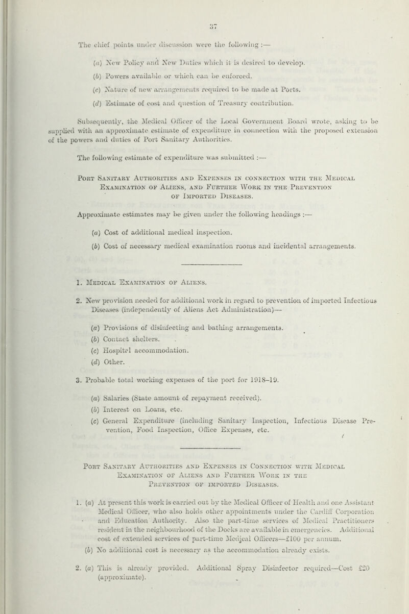 The chief points nndor discussion were tlie following :— (a) Xcw Policy a.nd Xow Duties which it is desired to develop. (b) Powers available or which can be enforced. (c) Xature of new arrangements required to be made at Ports. ((/) Estimate of cost a)\d question of Treasury contribution. Subsequently, the ^Medical Officer of the Local Govenrment Board wrote, asking t(» be pplied vith an approximate estimate of expenditure in connection with the proposed extension the powers and duties of Port Sanitary Authorities. The following estimate of exj^enditure was sidjinitted :— Port Sanitary Authorities and Expenses in connection with the Medical Examination of Aliens, and Eurther Work in the Prevention OF Imported Diseases. Approximate estimates may be given under the following headings :— {a) Cost of additional medical inspection. {b) Cost of necessary medical examination rooms and incidental arrangements. 1. Medical Examination of Aliens. 2. New pro\dsion needed for additional work in regard to prevention of imported Infectious Diseases (independently of Aliens Act Administration)— (cr) Pro^■isions of disinfecting and batliing arrangements. (6) Contact shelters. (c) Hospital accommodation. (cl) Other. 3. Probable total working expenses of the port for 1918-10. (а) Salaries (State amount of repayment received). (б) Interest on Loans, etc. (c) General Expenditure (including Sanitary Inspection, Infectious Disease Pre- vention, Food Inspection, Office Expenses, etc. < Port Sanitary Authorities and Expenses in Connection with Medical Examination of Aliens and Further Work in the Prevention of imported Diseases. 1. (a) At present this work is carried out by the ^ledical Officer of Health and one As.sistaut ^Medical Officer, who also holds other appointments under the Cardiff Corporation and Education Authority. Also the part-time services of IMcdical Practitioners resident in the neighbourhood of the Docks are available in emergencies. Additional cost of extended services of part-time IMcdical Officers—£100 per annum. (6) Xo additional cost is necessary as the accommodation alread} exists. 2. (a) This is already provided. Additional Spray Disinfector required—Cost £20 (approximate).