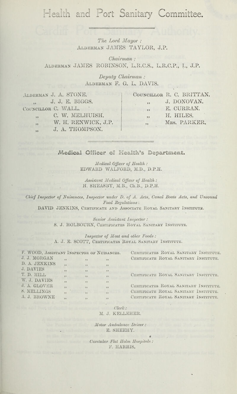 T H op ! i V^ULi Lii ' Q i or ^5, P TP T1 f < fcD(2.iIl Li ■ry Committee. The Lord Mayor : Alderman JAMES TAYLOR, J.P. Alderman JAMES Chairman : ROBINSON, L.R.C.S., L.R.C.P., L, J.P. Deputy Chairman : Alderman F. Alderman J. A. STONE. „ J. J. E. BIGGS. Councillor C. WALL. „ C. W. MELHUISH. „ W. H. RENWICK, J.P. J. A. THOMPSON. G. L. DAVIS. Councillor R. C. BRITT AN. „ J. DONOVAN. „ E. CURRAN. „ H. HILES. Mrs. PARKER, Medical Officer cf Health’s Department. Medical Officer of Health,: EDWARD WALFORD, M.D., D.P.H. Assistant Medical Officer of Health, : H. SHEASBY, M.B., Ch.B., D.P.H. ■Chief Inspector of Nuisances, Inspector under D. of A. Acts, Canal Boats Acts, a?ul Unsound Food Regulations: DAVID JENKINS, Certificate and Associate Royal Sanitary Institute. Senior Assistant Inspector: S. J. HOLBOURN, Certificates Royal Sanitary Institute. Inspector of Meat and other Foods : A. J. E. SCOTT, Certificates Royal Sanitary Institute. F. WOOD, Assistant Inspector of Nuisances. J. J. MORGAN I). A. JENKINS J. DAVIES T. D. HILL W. J. DAVIES J. A. GLOVER S. MELLINGS A. J. BROWNE Certificates Royal Sanitary Institute. Certificate Royal Sanitary Institute. Certificate Royal Sanitary Institute. Certificates Royal Sanitary Institute. Certificate Royal Sanitary Institute. Certificate Royal Sanitary Institute. Clerk: M. J. KELLEHER. Motor Ambulance Driver: E. SHEEHY. Caretaker Flat Holm Hospitals F. HARRIS.