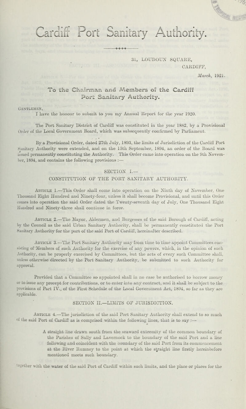 /-> . i* ft Laroiii Port Sanitary Authority. 31, LOUDOUN SQUARE, CARDIFF, March, 1921. To the Chairman and Members or the Cardiff Port Sanitary Authority. Gentlemen, I have the honour to submit to you my Annual Report for the year 1920. The Port Sanitary District of Cardiff was constituted in the year 1882, by a Provisional Order of the Local Government Board, which was subsequently confirmed by Parliament. By a Provisional Order, dated 27th July, 1893, the limits of Jurisdiction of the Cardiff Port Sanitary Authority were extended, and on the loth September, 1894, an order of the Board was issued permanently constituting the Authority. This Order came into operation on the 9th Novem- ber, 1S94, and contains the following provisions :— SECTION I.— CONSTITUTION OF THE PORT SANITARY AUTHORITY. Article 1.—This Order shall come into operation on the Ninth day of November, One Thousand Eight Hundred and Ninety-four, unless it shall become Provisional, and until this Order comes into operation the said Order dated the Twenty-seventh day of July, One Thousand Eight Hundred and Ninety-three shall continue in force. Article 2.—The Mayor, Aldermen, and Burgesses of the said Borough of Cardiff, acting by the Council as the said Urban Sanitary Authority, shall be permanently constituted the Port Sanitary Authority for the part of the said Port of Cardiff, hereinafter described. Article 3.—The Port Sanitary Authority may from time to time appoint Committees eon- dsting of’Members of such Authority for the exercise of any powers, which, in the opinion of such Authority, can be properly exercised by Committees, but the acts of every such Committee shall, unless otherwise directed by the Port Sanitary Authority, be submitted to such Authority for approval. Provided that a Committee so appointed shall in no case be authorised to borrow money or io issue any precept for contributions, or to enter into any contract, and it shall be subject to the provisions of Part IV., of the First Schedule of the Local Government Act, 1894, so far as they are applicable. SECTION II.—LIMITS OF JURISDICTION. Article 4.—The jurisdiction of the said Port Sanitary Authority shall extend to so much f t the said Port of Cardiff as is comprised within the following lines, that is to say :— A straight line drawn south from the seaward extremity of the common boundary of the Parishes of Sully and Lavernock to the boundary of the said Port and a line following and coincident with the ooundary of the said Port from its commencement at the River Rumney to the point at which the straight line firstly hereinbefore mentioned meets such boundary. •ogetfcer with the water of the said Port of Cardiff within such limits, and the place or places for the