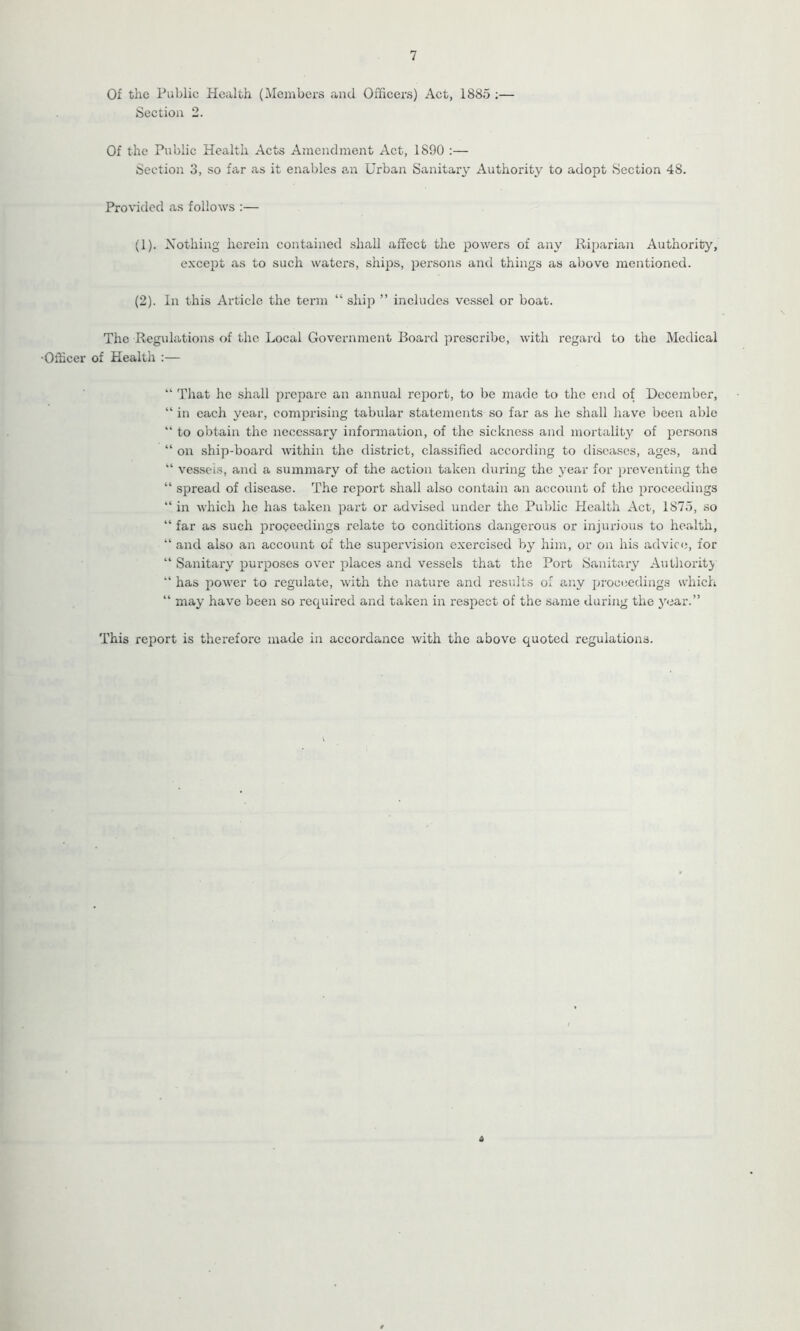 7 Of the Public Health (Members and Officers) Act, 1885 ;— Section 2. Of the Public Health Acts Amendment Act, 1890 :— Section 3, so far as it enables an Urban Sanitary Authority to adopt Section 48. Provided as follows :— (1) . Nothing herein contained shall affect the powers of any Riparian Authority, except as to such waters, ships, persons and things as above mentioned. (2) . In this Article the term “ ship ” includes vessel or boat. The Regulations of the Local Government Board prescribe, with regard to the Medical •Officer of Health :— “ That he shall prepare an annual report, to be made to the end of December, “ in each year, comprising tabular statements so far as he shall have been able “ to obtain the necessary information, of the sickness and mortality of persons “ on ship-board within the district, classified according to diseases, ages, and “ vessels, and a summary of the action taken during the year for preventing the “ spread of disease. The report shall also contain an account of the proceedings “ in which he has taken part or advised under the Public Health Act, 1875, so “ far as such proceedings relate to conditions dangerous or injurious to health, “ and also an account of the supervision exercised by him, or on his advice, for “ Sanitary purposes over places and vessels that the Port Sanitary Authority “ has power to regulate, with the nature and results of any proceedings which “ may have been so required and taken in respect of the same during the year.” This report is therefore made in accordance with the above quoted regulations.