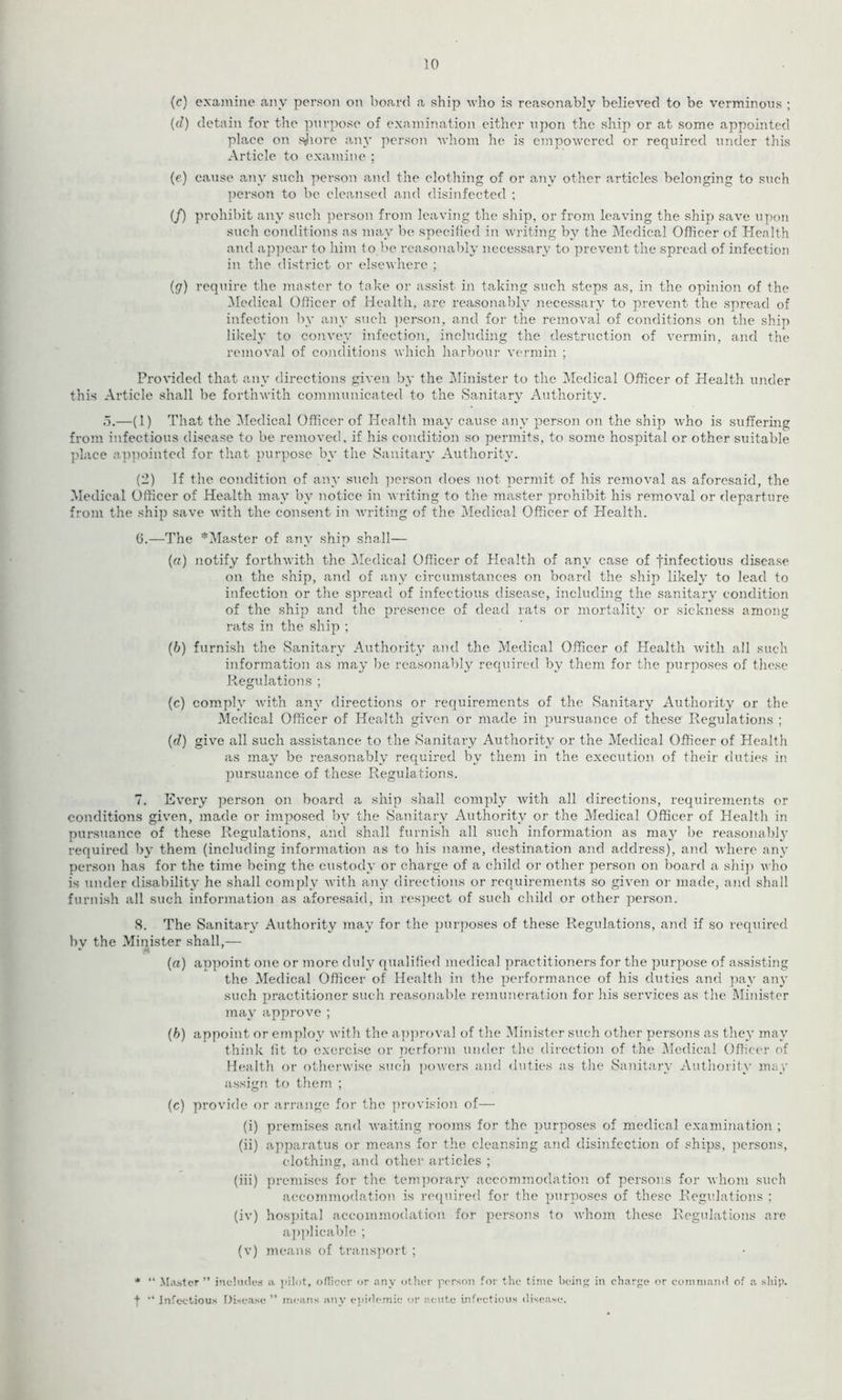 10 (c) examine any person on board a ship -who is reasonably believed to be verminous ; (d) detain for the purpose of examination either upon the ship or at some appointed place on shore any person whom he is empowered or required under this Article to examine ; (e) cause any such person and the clothing of or any other articles belonging to such person to bo cleansed and disinfected ; (/) prohibit any such person from leaving the ship, or from leaving the ship save upon such conditions as may be specified in writing by the Medical Officer of Health and appear to him to be reasonably necessary to prevent the spread of infection in the district or elsewhere ; (g) require the master to take or assist in taking such steps as, in the opinion of the Medical Officer of Health, are reasonably necessary to prevent the spread of infection by any such person, and for the removal of conditions on the ship likely to convey infection, including the destruction of vermin, and the removal of conditions which harbour vermin ; Provided that any directions given by the Minister to the Medical Officer of Health under this Article shall be forthwith communicated to the Sanitary Authority. 5.—(1) That the Medical Officer of Health may cause any person on the ship who is suffering from infectious disease to be removed, if his condition so permits, to some hospital or other suitable place appointed for that purpose by the Sanitary Authority. (2) If the condition of any such person does not permit of his removal as aforesaid, the Medical Officer of Health may by notice in writing to the master prohibit his removal or departure from the ship save with the consent in writing of the Medical Officer of Health. 6. —The ^Master of any ship shall— («) notify forthwith the Medical Officer of Health of any case of finfectious disease on the ship, and of any circumstances on board the ship likely to lead to infection or the spread of infectious disease, including the sanitary condition of the ship and the presence of dead rats or mortality or sickness among rats in the ship ; (b) furnish the Sanitary Authority and the Medical Officer of Health with all such information as may be reasonably required by them for the purposes of these Regulations ; (c) comply with any directions or requirements of the Sanitary Authority or the Medical Officer of Health given or made in pursuance of these Regulations ; (d) give all such assistance to the Sanitary Authority or the Medical Officer of Health as may be reasonably required by them in the execution of their duties in pursuance of these Regulations. 7. Every person on board a ship shall comply with all directions, requirements or conditions given, made or imposed by the Sanitary Authority or the Medical Officer of Health in pursuance of these Regulations, and shall furnish all such information as may be reasonably required by them (including information as to his name, destination and address), and where any person has for the time being the custody or charge of a child or other person on board a ship who is under disability he shall comply with any directions or requirements so given or made, and shall furnish all such information as aforesaid, in respect of such child or other person. 8. The Sanitary Authority may for the purposes of these Regulations, and if so required bv the Minister shall,— * ft (a) appoint one or more duly qualified medical practitioners for the purpose of assisting the Medical Officer of Health in the performance of his duties and pay any such practitioner such reasonable remuneration for his services as the Minister may approve ; (b) appoint or employ with the approval of the Minister such other persons as they may think fit to exercise or perform under the direction of the Medical Officer of Health or otherwise such powers and duties as the Sanitary Authority may assign to them ; (c) provide or arrange for the provision of— (i) premises and waiting rooms for the purposes of medical examination ; (ii) apparatus or means for the cleansing and disinfection of ships, persons, clothing, and other articles ; (iii) premises for the temporary accommodation of persons for whom such accommodation is required for the purposes of these Regulations ; (iv) hospital accommodation for persons to whom these Regulations are applicable ; (v) means of transport ; * “ Master ” includes a pilot, officer or any other person for the time being in charge or command of a ship, f “ Infectious Disease ” means any epidemic or acute infectious disease.