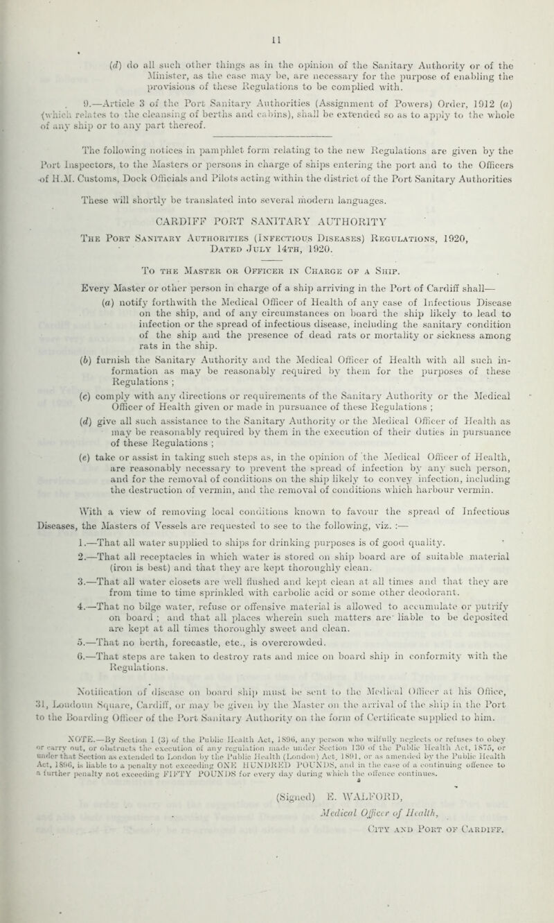 11 (d) do all such other things as in the opinion of the Sanitary Authority or of the Minister, as the case may be, are necessary for the purpose of enabling the provisions of these Regulations to be complied with. I).—Article 3 of the Port Sanitary Authorities (Assignment of Powers) Order, 1012 (a) < which relates to the cleansing of berths and cabins), shall be extended so as to apply to the whole of any ship or to any part thereof. The following notices in pamphlet form relating to the new Regulations are given by the Port Inspectors, to the Masters or persons in charge of ships entering the port and to the Officers •of H.M. Customs, Dock Officials and Pilots acting within the district of the Port Sanitary Authorities These will shortly be translated into several modern languages. CARDIFF PORT SANITARY AUTHORITY The Port Sanitary Authorities (Infectious Diseases) Regulations, 1920, Dated July 14th, 1920. To the Master or Officer in Charge of a Ship. Every Master or other person in charge of a ship arriving in the Port of Cardiff shall— (a) notify forthwith the Medical Officer of Health of any case of Infectious Disease on the ship, and of any circumstances on board the ship likely to leatl to infection or the spread of infectious disease, including the sanitary condition of the ship and the presence of dead rats or mortality or sickness among rats in the ship. (b) furnish the (Sanitary Authority and the Medical Officer of Health with all such in- formation as may be reasonably required by them for the purposes of these Regulations ; (c) comply with any directions or requirements of the Sanitary Authority or the Medical Officer of Health given or made in pursuance of these Regulations ; (d) give all such assistance to the Sanitary Authority or the Medical Officer of Health as may be reasonably required by them in the execution of their duties in pursuance of these Regulations ; (e) take or assist in taking such steps as, in the opinion of 'the Medical Officer of Health, are reasonably necessary to prevent the spread of infection by any such person, and for the removal of conditions on the ship likely to convey infection, including the destruction of vermin, and the removal of conditions which harbour vermin. With a view of removing local conditions known to favour the spread of Infectious Diseases, the Masters of Vessels are requested to see to the following, viz. :— 1. —That all water supplied to ships for drinking purposes is of good quality. 2. —That all receptacles in which water is stored on ship board are of suitable material (iron is best) and that they are kept thoroughly clean. 3. —That all water closets are well flushed and kept clean at all times and that they are from time to time sprinkled with carbolic acid or some other deodorant. 4. —That no bilge water, refuse or offensive material is allowed to accumulate or putrify on board ; and that all places wherein such matters arc liable to be deposited are kept at all times thoroughly sweet and clean. 5. —That no berth, forecastle, etc., is overcrowded. 0.—That steps are taken to destroy rats and mice on board ship in conformity with the Regulations. Notification of disease on board ship must be sent lo the Medical Officer at his Office, 31, Loudoun Square, Cardiff, or may be given by the Master on the arrival of the ship in the Port to the Boarding Officer of the Port Sanitary Authority on the form of Certificate supplied to him. NOTE.—By Section I (.’I) of the Public Health Act, ]S9(>, any person who wilfully neglects or refuses to obey or carry out, or obstructs the execution of any regulation made under Section 130 of the Public Health Act, 1875, or under that Section as extended to London by the Public Health (London) Act, 1 SS> 1. or as amended by the Public Health Act, 1S96, is liable to a penalty not exceeding ONE HUNDRED POUN DS, and in the case of a continuing offence to a further penalty not exceeding PIETY POUNDS for every day during which the offence continues. A (Signed) E. WALFORD, Medical Ojjicer of Health, City and Port of Cardiff.