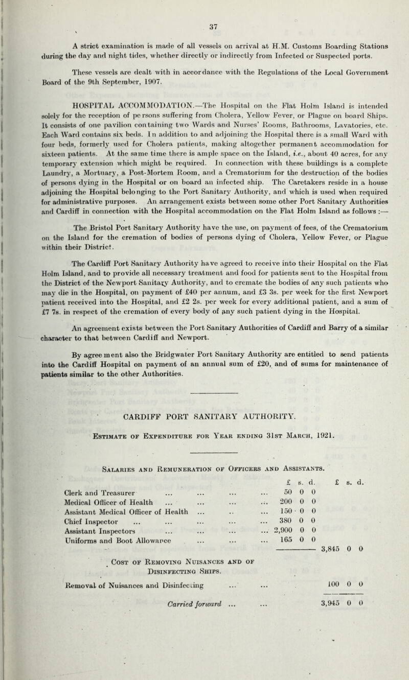 37 A strict examination is made of all vessels on arrival at H.M. Customs Boarding Stations during the day and night tides, whether directly or indirectly from Infected or Suspected ports. These vessels are dealt with in accordance with the Regulations of the Local Government Board of the 9th September, 1907. HOSPITAL ACCOMMODATION.—The Hospital on the Flat Holm Island is intended solely for the reception of persons suffering from Cholera, Yellow Fever, or Plague on board Ships. It consists of one pavilion containing two Wards and Nurses’ Rooms, Bathrooms, Lavatories, etc. Each Ward contains six beds. In addition to and adjoining the Hospital there is a small Ward with four beds, formerly used for Cholera patients, making altogether permanent accommodation for sixteen patients. At the same time there is ample space on the Island, t.e., about 40 acres, for any temporary extension which might be required. In connection with these buildings is a complete Laundry, a Mortuary, a Post-Mortem Room, and a Crematorium for the destruction of the bodies of persons dying in the Hospital or on board an infected ship. The Caretakers reside in a house adjoining the Hospital belonging to the Port Sanitary Authority, and which is used when required for administrative purposes. An arrangement exists between some other Port Sanitary Authorities and Cardiff in connection with the Hospital accommodation on the Flat Holm Island as follows :— The Bristol Port Sanitary Authority have the use, on payment of fees, of the Crematorium on the Island for the cremation of bodies of persons dying of Cholera, Yellow Fever, or Plague within their District. The Cardiff Port Sanitary Authority have agreed to receive into their Hospital on the Flat Holm Island, and to provide all necessary treatment and food for patients sent to the Hospital from the District of the Newport Sanitary Authority, and to cremate the bodies of any such patients who may die in the Hospital, on payment of £40 per annum, and £3 3s. per week for the first Newport patient received into the Hospital, and £2 2s. per week for every additional patient, and a sum of £7 7s. in respect of the cremation of every body of any such patient dying in the Hospital. An agreement exists between the Port Sanitary Authorities of Cardiff and Barry of a similar character to that between Cardiff and Newport. By agree ment also the Bridgwater Port Sanitary Authority are entitled to send patients into the Cardiff Hospital on payment of an annual sum of £20, and of sums for maintenance of patients similar to the other Authorities. CARDIFF PORT SANITARY AUTHORITY. Estimate of Expenditure for Year ending 31st March, 1921. Salaries and Remuneration of Officers and Assistants. Clerk and Treasurer Medical Officer of Health ... Assistant Medical Officer of Health Chief Inspector Assistant Inspectors Uniforms and Boot Allowance Cost of Removing Nuisances and of Disinfecting Ships. Removal of Nuisances and Disinfecting ... 50 0 0 200 0 0 150 0 0 380 0 0 2,900 0 0 165 0 0 3,845 0 0 100 0 0 Carried forward ... 3,945 0 0