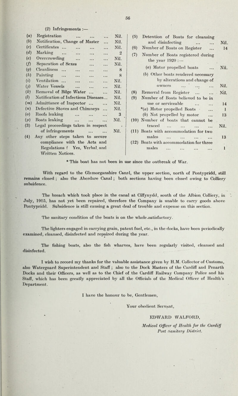 56 (2) Infringements :— («) Registration Nil. (5) Detention of Boats for cleansing (b) Notification, Change of Master ... Nil. and disinfecting Nil. (C) Certificates ... Nil. (6) Number of Boats on Register 14 (d) (e) Marking Overcrowding 2 Nil. (7) Number of Boats registered during the year 1920 : — if) Separation of Sexes Nil. (9) Cleanliness ... 8 (a) Motor propelled boats Nil. (h) Painting 8 (b) Other boats rendered necessary (0 Ventilation ... Nil. by alterations and change of U) Water Vessels Nil. owners ... Nil. (k) Removal of Bilge Water ... Nil. (8) Removal from Register Nil. 01) Notification of Infectious Diseases... Nil. (9) Number of Boats believed to be in (m) Admittance of Inspector ... Nil. use or serviceable 14 (n) Defective Stoves and Chimneys ... Nil. *(a) Motor propelled Boats 1 (o) Roofs leaking 3 (b) Not propelled by motor 13 (P) Boats leaking Nil. GO) Number of boats that cannot be (3) Legal proceedings taken in respect • traced Nil. of infringements Nil. (11) Boats with accommodation for two (4) Any other steps taken to secure males ... ... ... 13 compliance with the Acts and (12) Boats with accommodation for three Regulations ? Yes, Verbal, and Written Notices. males 1 * This boat has not been in use since the outbreak of War. With regard to the Glamorganshire Canal, the upper section, north of Pontypridd, still remains closed ; also the Aberdare Canal ; both sections having been closed owing to Colliery subsidence. The breach which took place in the canal at Cilfynydd, south of the Albion Colliery, in July, 1915, has not yet been repaired, therefore the Company is unable to carry goods above Pontypridd. Subsidence is still causing a great deal of trouble and expense on this section. The sanitary condition of the boats is on the whole .satisfactory. The lighters engaged in carrying grain, patent fuel, etc., in the docks, have been periodically examined, cleansed, disinfected and repaired during the year. The fishing boats, also the fish wharves, have been regularly visited, cleansed and disinfected. I wish to record my thanks for the valuable assistance given by H.M. Collector of Customs, also Waterguard Superintendent and Staff ; also to the Dock Masters of the Cardiff and Penarth Docks and their Officers, as well as to the Chief of the Cardiff Railway Company Police and his Staff, which has been greatly appreciated by all the Officials of the Medical Officer of Health’s Department. I have the honour to be, Gentlemen, Your obedient Servant, EDWARD WALEORD, Medical Officer of Health for the Cardiff Port Sanitary District.