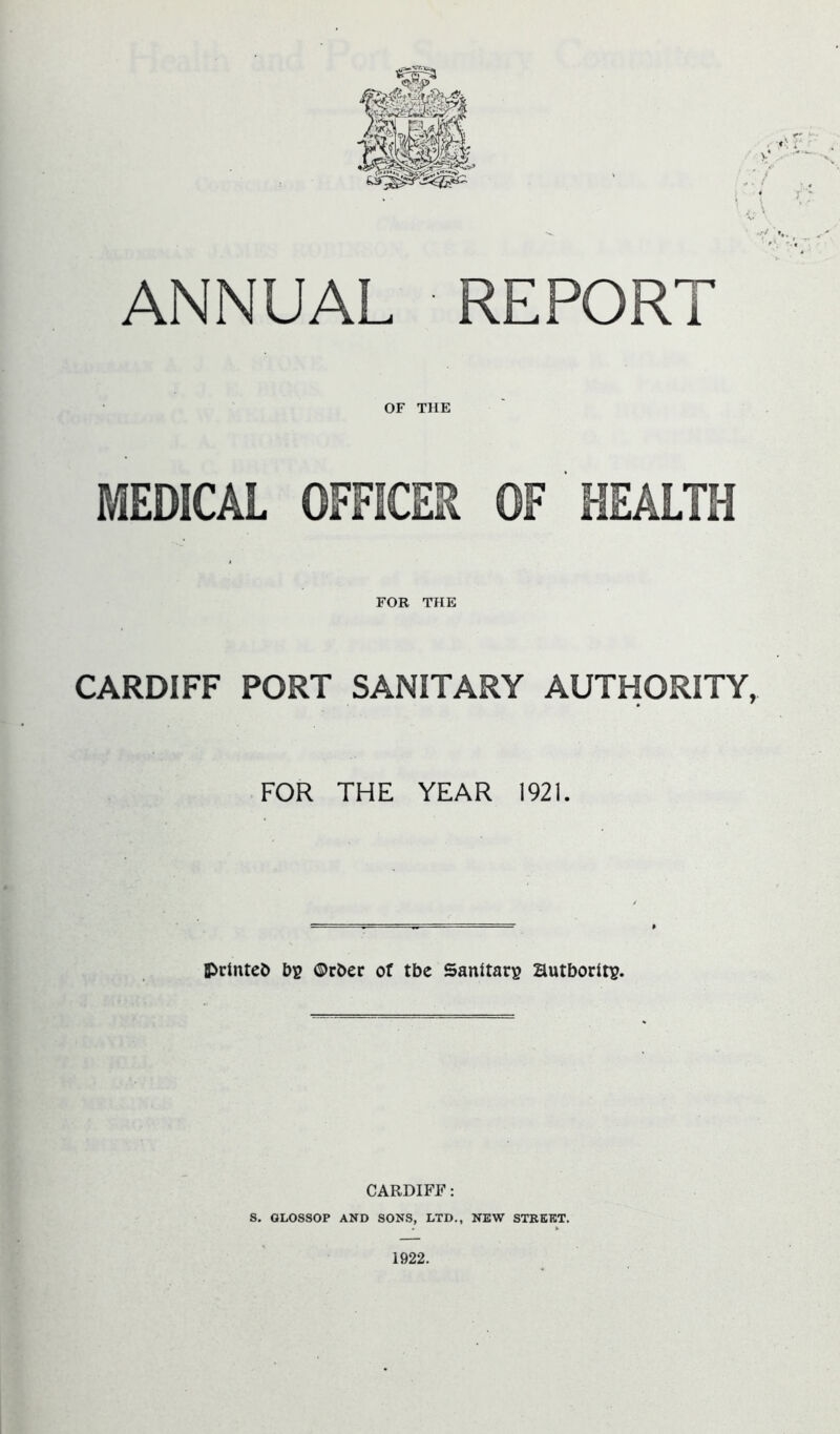 ANNUAL REPORT OF THE MEDICAL OFFICER OF HEALTH FOR THE CARDIFF PORT SANITARY AUTHORITY, FOR THE YEAR 1921. IPrlnteb by ©rber of tbe Sanitary Hutborlty. CARDIFF: S. GLOSSOP AND SONS, LTD., NEW STREET. 1922.