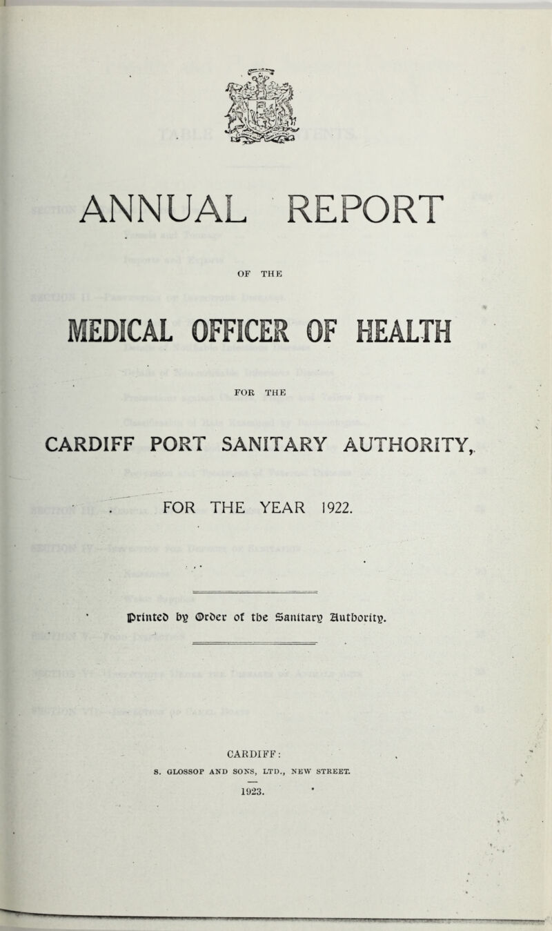 I ANNUAL REPORT OF THE MEDICAL OFFICER OF HEALTH FOR THE CARDIFF PORT SANITARY AUTHORITY, FOR THE YEAR 1922. printed bs ©rber of tbe Santtarv? authority. CARDIFF: S. GLOSSOP AND SONS, LTD., NEW STREET. 1923.